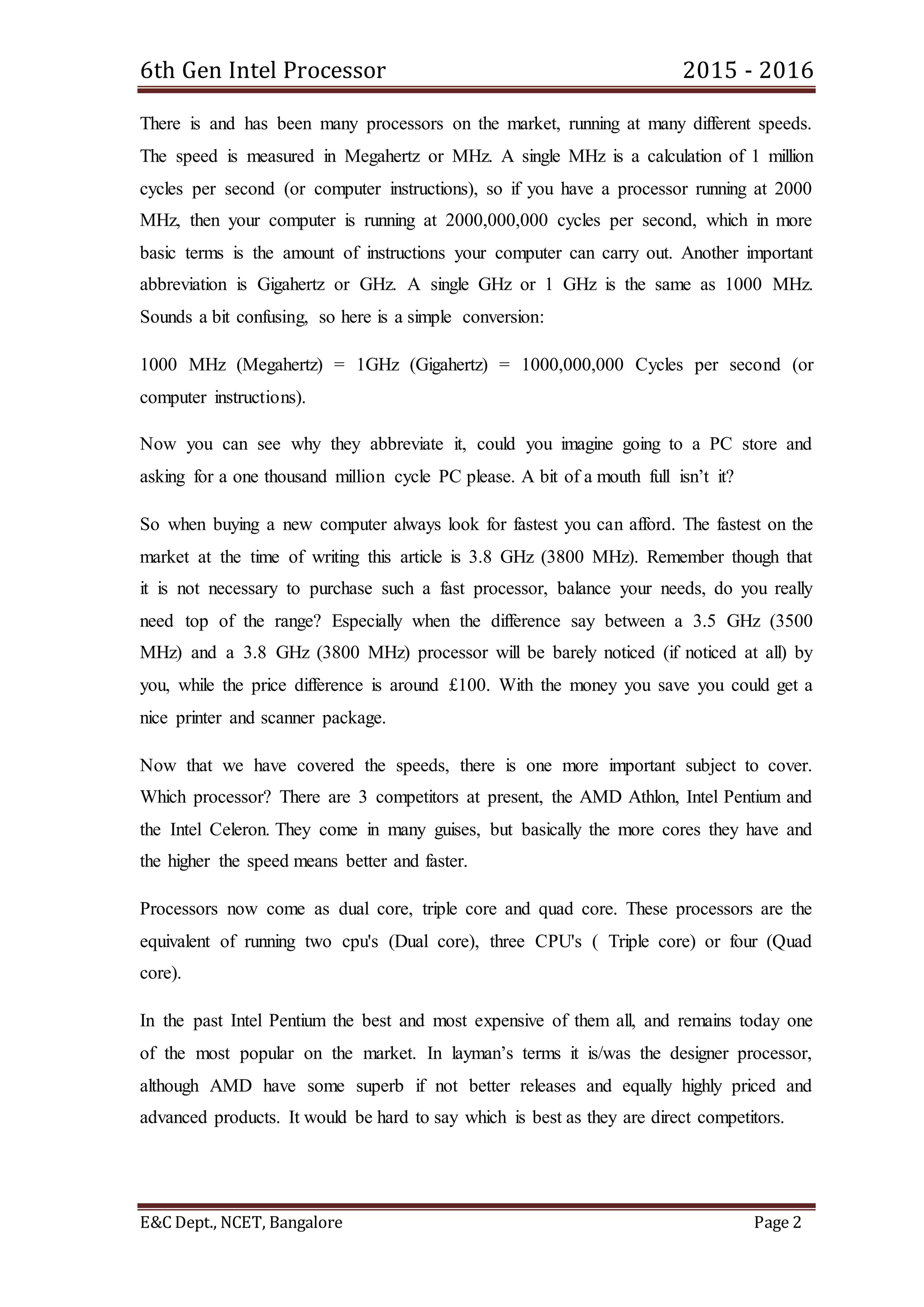 6th Gen Intel Processor 2015 - 2016
E&C Dept., NCET, Bangalore Page 2
There is and has been many processors on the market, running at many different speeds.
The speed is measured in Megahertz or MHz. A single MHz is a calculation of 1 million
cycles per second (or computer instructions), so if you have a processor running at 2000
MHz, then your computer is running at 2000,000,000 cycles per second, which in more
basic terms is the amount of instructions your computer can carry out. Another important
abbreviation is Gigahertz or GHz. A single GHz or 1 GHz is the same as 1000 MHz.
Sounds a bit confusing, so here is a simple conversion:
1000 MHz (Megahertz) = 1GHz (Gigahertz) = 1000,000,000 Cycles per second (or
computer instructions).
Now you can see why they abbreviate it, could you imagine going to a PC store and
asking for a one thousand million cycle PC please. A bit of a mouth full isn’t it?
So when buying a new computer always look for fastest you can afford. The fastest on the
market at the time of writing this article is 3.8 GHz (3800 MHz). Remember though that
it is not necessary to purchase such a fast processor, balance your needs, do you really
need top of the range? Especially when the difference say between a 3.5 GHz (3500
MHz) and a 3.8 GHz (3800 MHz) processor will be barely noticed (if noticed at all) by
you, while the price difference is around £100. With the money you save you could get a
nice printer and scanner package.
Now that we have covered the speeds, there is one more important subject to cover.
Which processor? There are 3 competitors at present, the AMD Athlon, Intel Pentium and
the Intel Celeron. They come in many guises, but basically the more cores they have and
the higher the speed means better and faster.
Processors now come as dual core, triple core and quad core. These processors are the
equivalent of running two cpu's (Dual core), three CPU's ( Triple core) or four (Quad
core).
In the past Intel Pentium the best and most expensive of them all, and remains today one
of the most popular on the market. In layman’s terms it is/was the designer processor,
although AMD have some superb if not better releases and equally highly priced and
advanced products. It would be hard to say which is best as they are direct competitors.
 