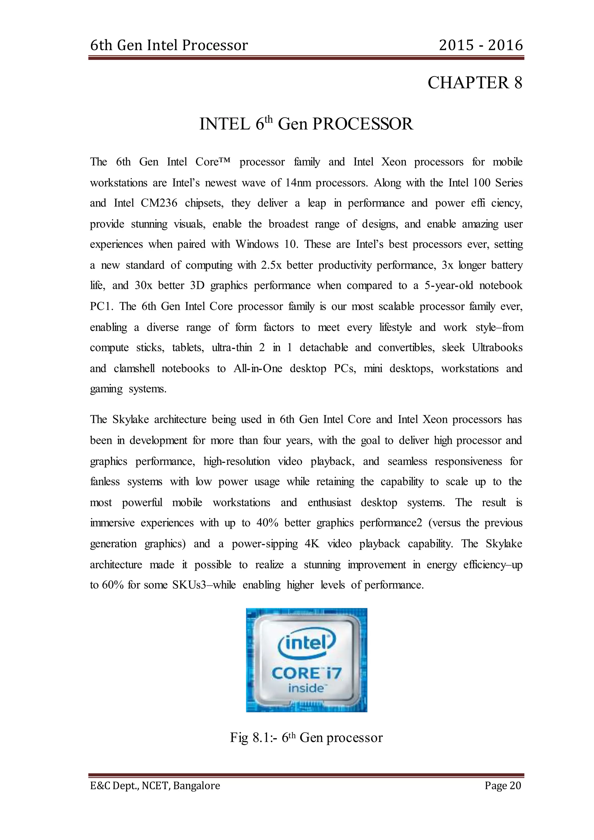 6th Gen Intel Processor 2015 - 2016
E&C Dept., NCET, Bangalore Page 20
CHAPTER 8
INTEL 6th
Gen PROCESSOR
The 6th Gen Intel Core™ processor family and Intel Xeon processors for mobile
workstations are Intel’s newest wave of 14nm processors. Along with the Intel 100 Series
and Intel CM236 chipsets, they deliver a leap in performance and power effi ciency,
provide stunning visuals, enable the broadest range of designs, and enable amazing user
experiences when paired with Windows 10. These are Intel’s best processors ever, setting
a new standard of computing with 2.5x better productivity performance, 3x longer battery
life, and 30x better 3D graphics performance when compared to a 5-year-old notebook
PC1. The 6th Gen Intel Core processor family is our most scalable processor family ever,
enabling a diverse range of form factors to meet every lifestyle and work style–from
compute sticks, tablets, ultra-thin 2 in 1 detachable and convertibles, sleek Ultrabooks
and clamshell notebooks to All-in-One desktop PCs, mini desktops, workstations and
gaming systems.
The Skylake architecture being used in 6th Gen Intel Core and Intel Xeon processors has
been in development for more than four years, with the goal to deliver high processor and
graphics performance, high-resolution video playback, and seamless responsiveness for
fanless systems with low power usage while retaining the capability to scale up to the
most powerful mobile workstations and enthusiast desktop systems. The result is
immersive experiences with up to 40% better graphics performance2 (versus the previous
generation graphics) and a power-sipping 4K video playback capability. The Skylake
architecture made it possible to realize a stunning improvement in energy efficiency–up
to 60% for some SKUs3–while enabling higher levels of performance.
Fig 8.1:- 6th Gen processor
 