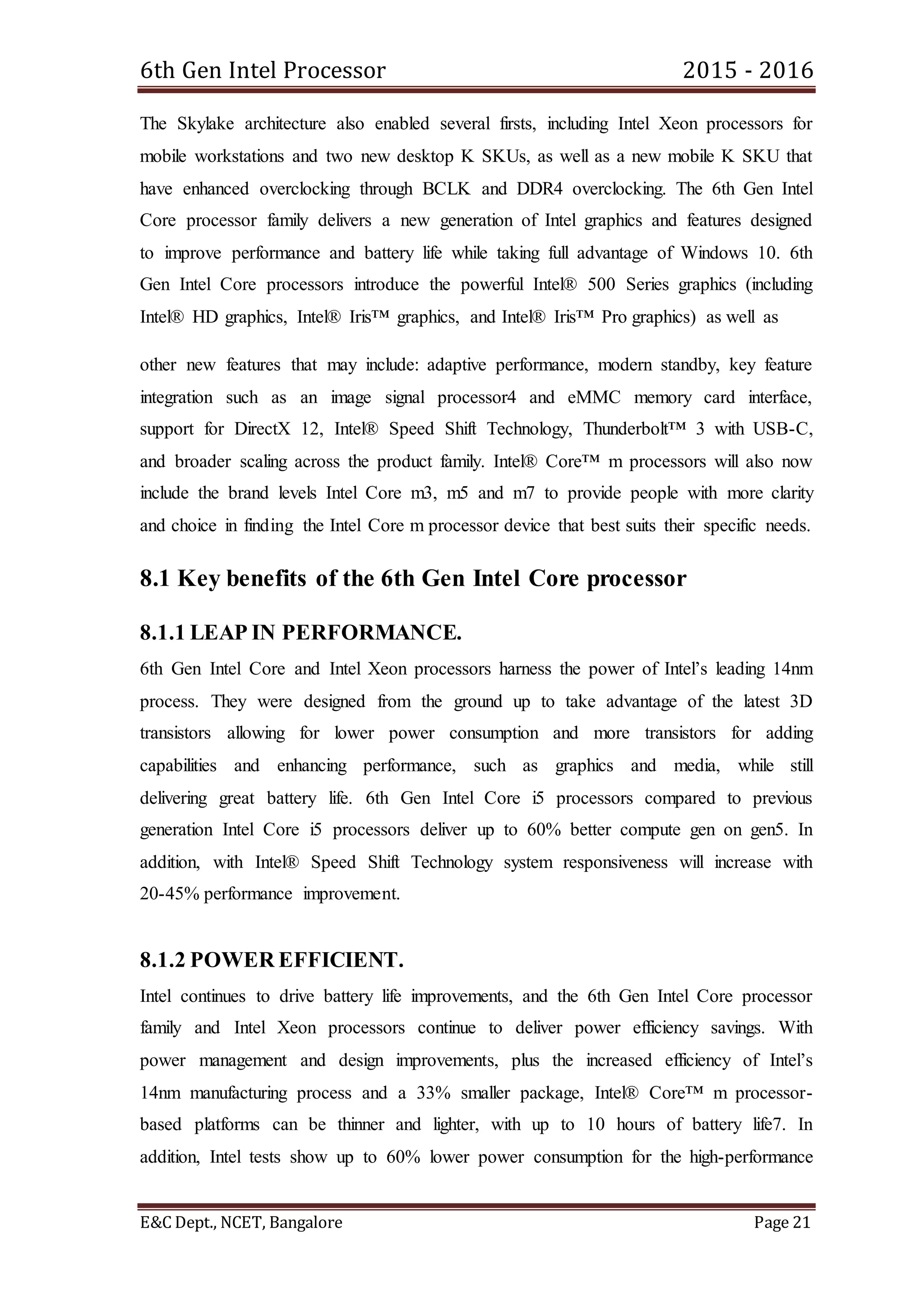 6th Gen Intel Processor 2015 - 2016
E&C Dept., NCET, Bangalore Page 21
The Skylake architecture also enabled several firsts, including Intel Xeon processors for
mobile workstations and two new desktop K SKUs, as well as a new mobile K SKU that
have enhanced overclocking through BCLK and DDR4 overclocking. The 6th Gen Intel
Core processor family delivers a new generation of Intel graphics and features designed
to improve performance and battery life while taking full advantage of Windows 10. 6th
Gen Intel Core processors introduce the powerful Intel® 500 Series graphics (including
Intel® HD graphics, Intel® Iris™ graphics, and Intel® Iris™ Pro graphics) as well as
other new features that may include: adaptive performance, modern standby, key feature
integration such as an image signal processor4 and eMMC memory card interface,
support for DirectX 12, Intel® Speed Shift Technology, Thunderbolt™ 3 with USB-C,
and broader scaling across the product family. Intel® Core™ m processors will also now
include the brand levels Intel Core m3, m5 and m7 to provide people with more clarity
and choice in finding the Intel Core m processor device that best suits their specific needs.
8.1 Key benefits of the 6th Gen Intel Core processor
8.1.1 LEAP IN PERFORMANCE.
6th Gen Intel Core and Intel Xeon processors harness the power of Intel’s leading 14nm
process. They were designed from the ground up to take advantage of the latest 3D
transistors allowing for lower power consumption and more transistors for adding
capabilities and enhancing performance, such as graphics and media, while still
delivering great battery life. 6th Gen Intel Core i5 processors compared to previous
generation Intel Core i5 processors deliver up to 60% better compute gen on gen5. In
addition, with Intel® Speed Shift Technology system responsiveness will increase with
20-45% performance improvement.
8.1.2 POWER EFFICIENT.
Intel continues to drive battery life improvements, and the 6th Gen Intel Core processor
family and Intel Xeon processors continue to deliver power efficiency savings. With
power management and design improvements, plus the increased efficiency of Intel’s
14nm manufacturing process and a 33% smaller package, Intel® Core™ m processor-
based platforms can be thinner and lighter, with up to 10 hours of battery life7. In
addition, Intel tests show up to 60% lower power consumption for the high-performance
 