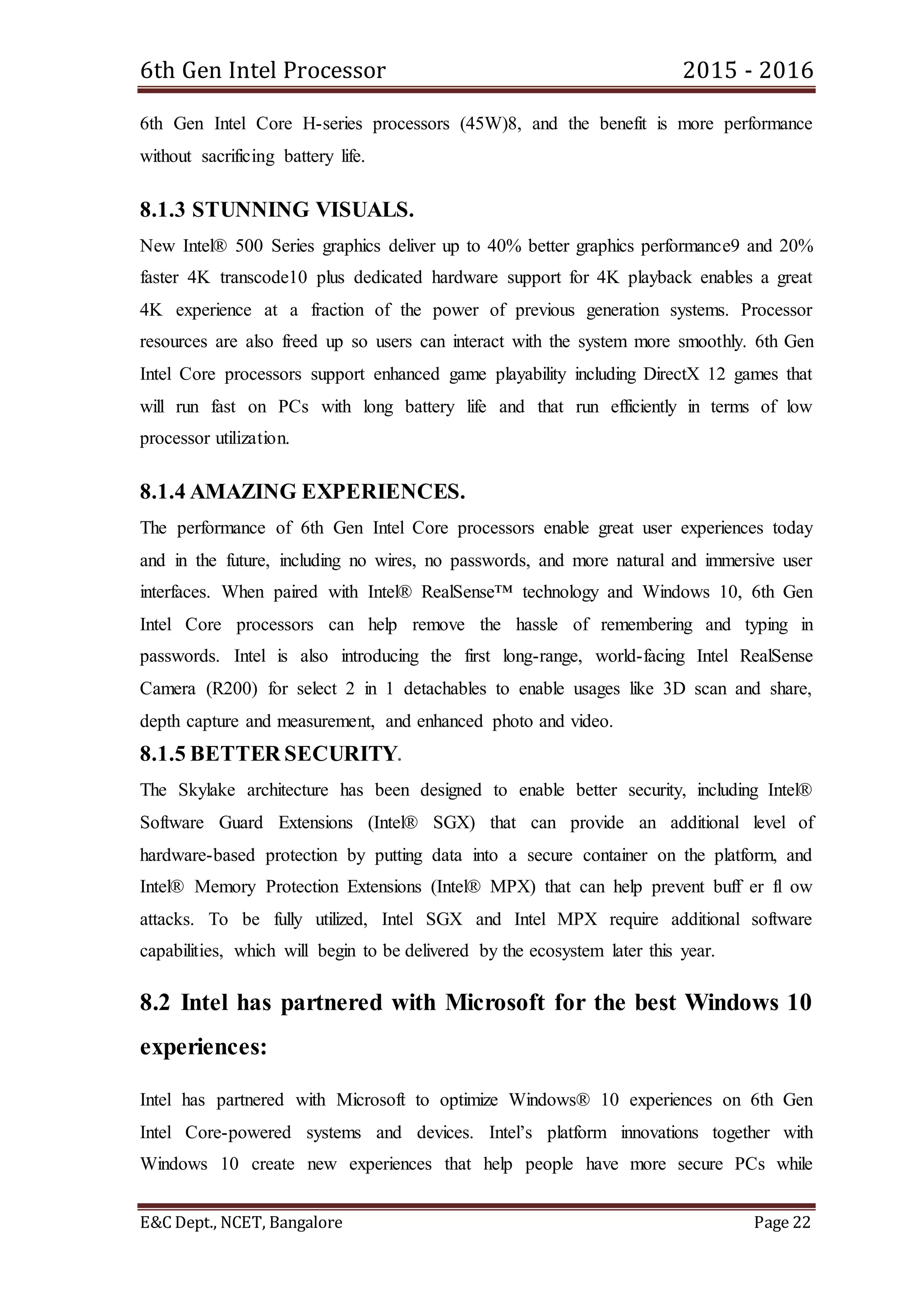 6th Gen Intel Processor 2015 - 2016
E&C Dept., NCET, Bangalore Page 22
6th Gen Intel Core H-series processors (45W)8, and the benefit is more performance
without sacrificing battery life.
8.1.3 STUNNING VISUALS.
New Intel® 500 Series graphics deliver up to 40% better graphics performance9 and 20%
faster 4K transcode10 plus dedicated hardware support for 4K playback enables a great
4K experience at a fraction of the power of previous generation systems. Processor
resources are also freed up so users can interact with the system more smoothly. 6th Gen
Intel Core processors support enhanced game playability including DirectX 12 games that
will run fast on PCs with long battery life and that run efficiently in terms of low
processor utilization.
8.1.4 AMAZING EXPERIENCES.
The performance of 6th Gen Intel Core processors enable great user experiences today
and in the future, including no wires, no passwords, and more natural and immersive user
interfaces. When paired with Intel® RealSense™ technology and Windows 10, 6th Gen
Intel Core processors can help remove the hassle of remembering and typing in
passwords. Intel is also introducing the first long-range, world-facing Intel RealSense
Camera (R200) for select 2 in 1 detachables to enable usages like 3D scan and share,
depth capture and measurement, and enhanced photo and video.
8.1.5 BETTER SECURITY.
The Skylake architecture has been designed to enable better security, including Intel®
Software Guard Extensions (Intel® SGX) that can provide an additional level of
hardware-based protection by putting data into a secure container on the platform, and
Intel® Memory Protection Extensions (Intel® MPX) that can help prevent buff er fl ow
attacks. To be fully utilized, Intel SGX and Intel MPX require additional software
capabilities, which will begin to be delivered by the ecosystem later this year.
8.2 Intel has partnered with Microsoft for the best Windows 10
experiences:
Intel has partnered with Microsoft to optimize Windows® 10 experiences on 6th Gen
Intel Core-powered systems and devices. Intel’s platform innovations together with
Windows 10 create new experiences that help people have more secure PCs while
 