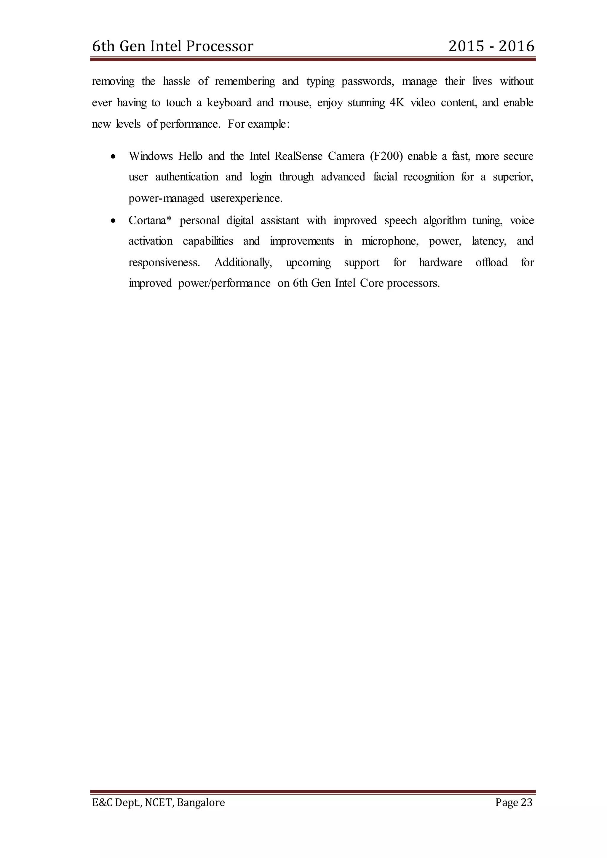 6th Gen Intel Processor 2015 - 2016
E&C Dept., NCET, Bangalore Page 23
removing the hassle of remembering and typing passwords, manage their lives without
ever having to touch a keyboard and mouse, enjoy stunning 4K video content, and enable
new levels of performance. For example:
 Windows Hello and the Intel RealSense Camera (F200) enable a fast, more secure
user authentication and login through advanced facial recognition for a superior,
power-managed userexperience.
 Cortana* personal digital assistant with improved speech algorithm tuning, voice
activation capabilities and improvements in microphone, power, latency, and
responsiveness. Additionally, upcoming support for hardware offload for
improved power/performance on 6th Gen Intel Core processors.
 