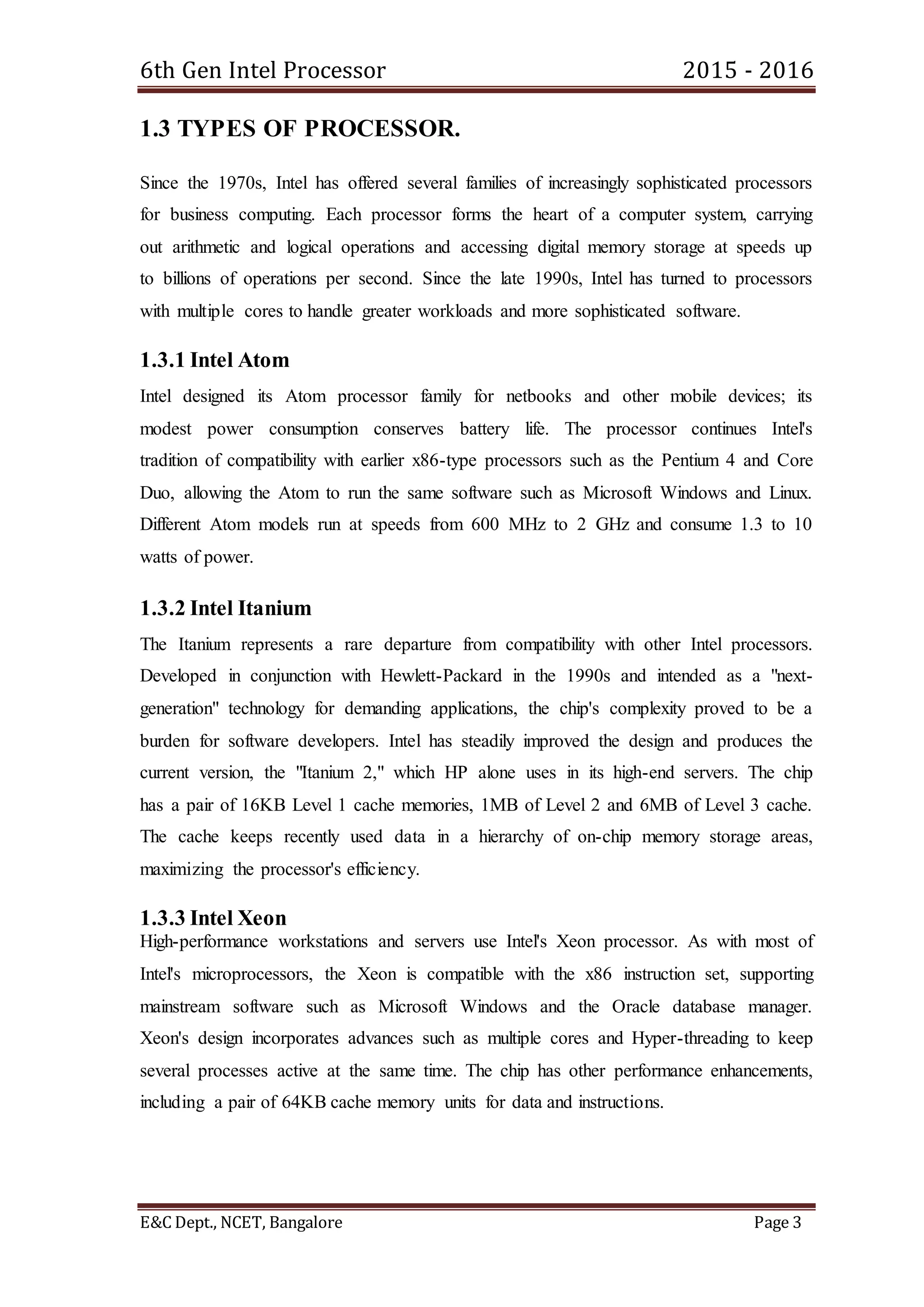 6th Gen Intel Processor 2015 - 2016
E&C Dept., NCET, Bangalore Page 3
1.3 TYPES OF PROCESSOR.
Since the 1970s, Intel has offered several families of increasingly sophisticated processors
for business computing. Each processor forms the heart of a computer system, carrying
out arithmetic and logical operations and accessing digital memory storage at speeds up
to billions of operations per second. Since the late 1990s, Intel has turned to processors
with multiple cores to handle greater workloads and more sophisticated software.
1.3.1 Intel Atom
Intel designed its Atom processor family for netbooks and other mobile devices; its
modest power consumption conserves battery life. The processor continues Intel's
tradition of compatibility with earlier x86-type processors such as the Pentium 4 and Core
Duo, allowing the Atom to run the same software such as Microsoft Windows and Linux.
Different Atom models run at speeds from 600 MHz to 2 GHz and consume 1.3 to 10
watts of power.
1.3.2 Intel Itanium
The Itanium represents a rare departure from compatibility with other Intel processors.
Developed in conjunction with Hewlett-Packard in the 1990s and intended as a "next-
generation" technology for demanding applications, the chip's complexity proved to be a
burden for software developers. Intel has steadily improved the design and produces the
current version, the "Itanium 2," which HP alone uses in its high-end servers. The chip
has a pair of 16KB Level 1 cache memories, 1MB of Level 2 and 6MB of Level 3 cache.
The cache keeps recently used data in a hierarchy of on-chip memory storage areas,
maximizing the processor's efficiency.
1.3.3 Intel Xeon
High-performance workstations and servers use Intel's Xeon processor. As with most of
Intel's microprocessors, the Xeon is compatible with the x86 instruction set, supporting
mainstream software such as Microsoft Windows and the Oracle database manager.
Xeon's design incorporates advances such as multiple cores and Hyper-threading to keep
several processes active at the same time. The chip has other performance enhancements,
including a pair of 64KB cache memory units for data and instructions.
 