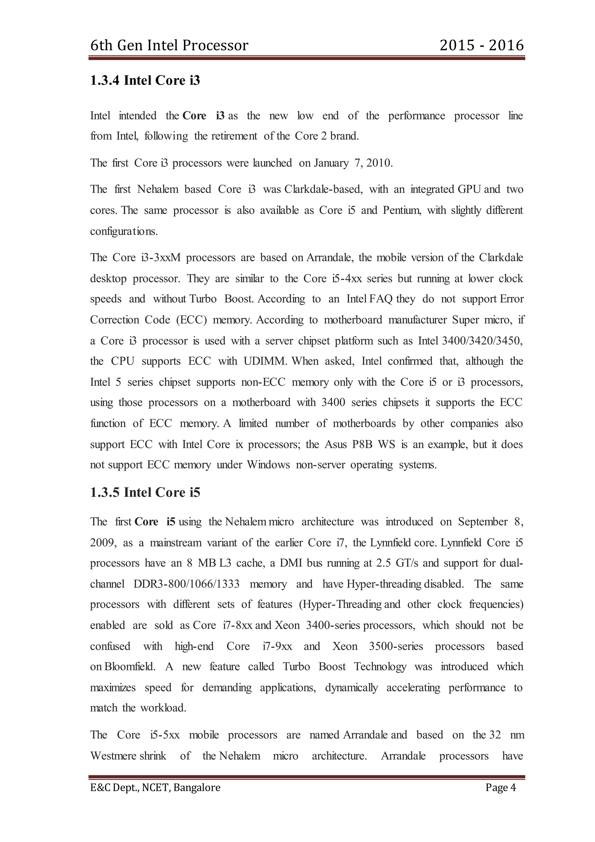 6th Gen Intel Processor 2015 - 2016
E&C Dept., NCET, Bangalore Page 4
1.3.4 Intel Core i3
Intel intended the Core i3 as the new low end of the performance processor line
from Intel, following the retirement of the Core 2 brand.
The first Core i3 processors were launched on January 7, 2010.
The first Nehalem based Core i3 was Clarkdale-based, with an integrated GPU and two
cores. The same processor is also available as Core i5 and Pentium, with slightly different
configurations.
The Core i3-3xxM processors are based on Arrandale, the mobile version of the Clarkdale
desktop processor. They are similar to the Core i5-4xx series but running at lower clock
speeds and without Turbo Boost. According to an Intel FAQ they do not support Error
Correction Code (ECC) memory. According to motherboard manufacturer Super micro, if
a Core i3 processor is used with a server chipset platform such as Intel 3400/3420/3450,
the CPU supports ECC with UDIMM. When asked, Intel confirmed that, although the
Intel 5 series chipset supports non-ECC memory only with the Core i5 or i3 processors,
using those processors on a motherboard with 3400 series chipsets it supports the ECC
function of ECC memory. A limited number of motherboards by other companies also
support ECC with Intel Core ix processors; the Asus P8B WS is an example, but it does
not support ECC memory under Windows non-server operating systems.
1.3.5 Intel Core i5
The first Core i5 using the Nehalem micro architecture was introduced on September 8,
2009, as a mainstream variant of the earlier Core i7, the Lynnfield core. Lynnfield Core i5
processors have an 8 MB L3 cache, a DMI bus running at 2.5 GT/s and support for dual-
channel DDR3-800/1066/1333 memory and have Hyper-threading disabled. The same
processors with different sets of features (Hyper-Threading and other clock frequencies)
enabled are sold as Core i7-8xx and Xeon 3400-series processors, which should not be
confused with high-end Core i7-9xx and Xeon 3500-series processors based
on Bloomfield. A new feature called Turbo Boost Technology was introduced which
maximizes speed for demanding applications, dynamically accelerating performance to
match the workload.
The Core i5-5xx mobile processors are named Arrandale and based on the 32 nm
Westmere shrink of the Nehalem micro architecture. Arrandale processors have
 