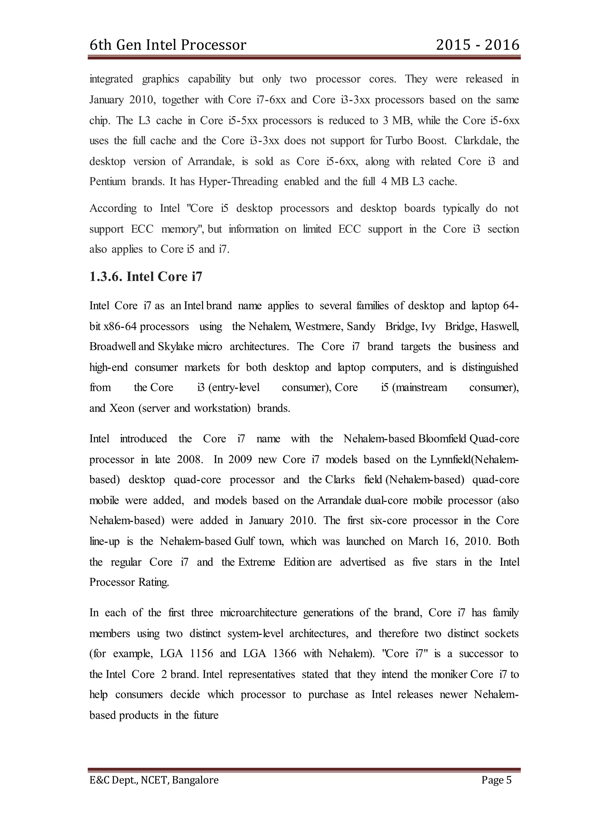 6th Gen Intel Processor 2015 - 2016
E&C Dept., NCET, Bangalore Page 5
integrated graphics capability but only two processor cores. They were released in
January 2010, together with Core i7-6xx and Core i3-3xx processors based on the same
chip. The L3 cache in Core i5-5xx processors is reduced to 3 MB, while the Core i5-6xx
uses the full cache and the Core i3-3xx does not support for Turbo Boost. Clarkdale, the
desktop version of Arrandale, is sold as Core i5-6xx, along with related Core i3 and
Pentium brands. It has Hyper-Threading enabled and the full 4 MB L3 cache.
According to Intel "Core i5 desktop processors and desktop boards typically do not
support ECC memory", but information on limited ECC support in the Core i3 section
also applies to Core i5 and i7.
1.3.6. Intel Core i7
Intel Core i7 as an Intel brand name applies to several families of desktop and laptop 64-
bit x86-64 processors using the Nehalem, Westmere, Sandy Bridge, Ivy Bridge, Haswell,
Broadwell and Skylake micro architectures. The Core i7 brand targets the business and
high-end consumer markets for both desktop and laptop computers, and is distinguished
from the Core i3 (entry-level consumer), Core i5 (mainstream consumer),
and Xeon (server and workstation) brands.
Intel introduced the Core i7 name with the Nehalem-based Bloomfield Quad-core
processor in late 2008. In 2009 new Core i7 models based on the Lynnfield(Nehalem-
based) desktop quad-core processor and the Clarks field (Nehalem-based) quad-core
mobile were added, and models based on the Arrandale dual-core mobile processor (also
Nehalem-based) were added in January 2010. The first six-core processor in the Core
line-up is the Nehalem-based Gulf town, which was launched on March 16, 2010. Both
the regular Core i7 and the Extreme Edition are advertised as five stars in the Intel
Processor Rating.
In each of the first three microarchitecture generations of the brand, Core i7 has family
members using two distinct system-level architectures, and therefore two distinct sockets
(for example, LGA 1156 and LGA 1366 with Nehalem). "Core i7" is a successor to
the Intel Core 2 brand. Intel representatives stated that they intend the moniker Core i7 to
help consumers decide which processor to purchase as Intel releases newer Nehalem-
based products in the future
 