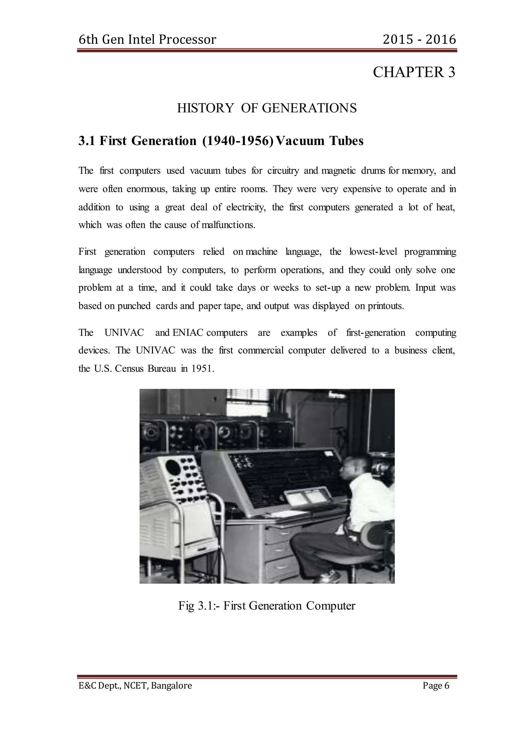 6th Gen Intel Processor 2015 - 2016
E&C Dept., NCET, Bangalore Page 6
CHAPTER 3
HISTORY OF GENERATIONS
3.1 First Generation (1940-1956)Vacuum Tubes
The first computers used vacuum tubes for circuitry and magnetic drums for memory, and
were often enormous, taking up entire rooms. They were very expensive to operate and in
addition to using a great deal of electricity, the first computers generated a lot of heat,
which was often the cause of malfunctions.
First generation computers relied on machine language, the lowest-level programming
language understood by computers, to perform operations, and they could only solve one
problem at a time, and it could take days or weeks to set-up a new problem. Input was
based on punched cards and paper tape, and output was displayed on printouts.
The UNIVAC and ENIAC computers are examples of first-generation computing
devices. The UNIVAC was the first commercial computer delivered to a business client,
the U.S. Census Bureau in 1951.
Fig 3.1:- First Generation Computer
 