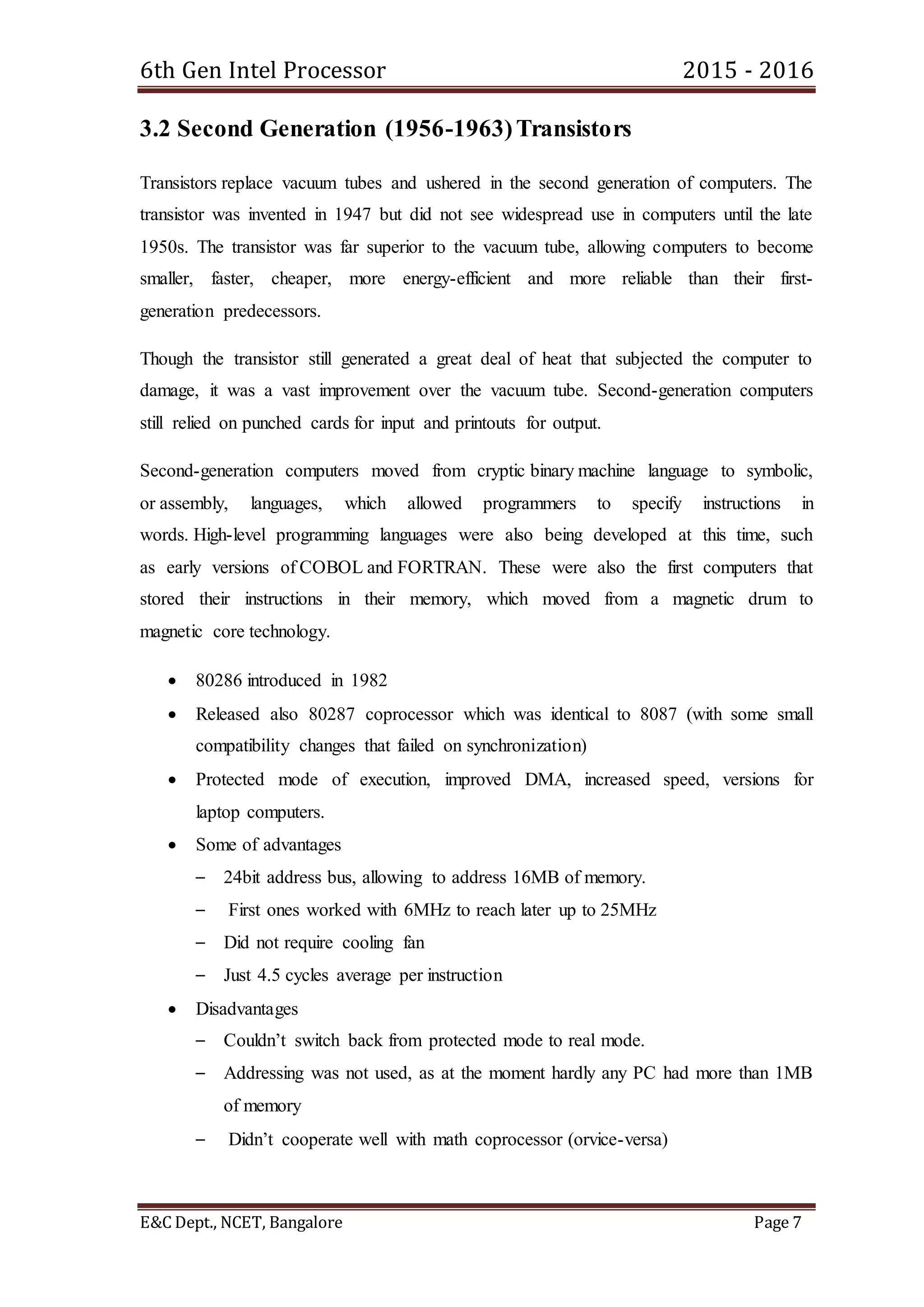 6th Gen Intel Processor 2015 - 2016
E&C Dept., NCET, Bangalore Page 7
3.2 Second Generation (1956-1963)Transistors
Transistors replace vacuum tubes and ushered in the second generation of computers. The
transistor was invented in 1947 but did not see widespread use in computers until the late
1950s. The transistor was far superior to the vacuum tube, allowing computers to become
smaller, faster, cheaper, more energy-efficient and more reliable than their first-
generation predecessors.
Though the transistor still generated a great deal of heat that subjected the computer to
damage, it was a vast improvement over the vacuum tube. Second-generation computers
still relied on punched cards for input and printouts for output.
Second-generation computers moved from cryptic binary machine language to symbolic,
or assembly, languages, which allowed programmers to specify instructions in
words. High-level programming languages were also being developed at this time, such
as early versions of COBOL and FORTRAN. These were also the first computers that
stored their instructions in their memory, which moved from a magnetic drum to
magnetic core technology.
 80286 introduced in 1982
 Released also 80287 coprocessor which was identical to 8087 (with some small
compatibility changes that failed on synchronization)
 Protected mode of execution, improved DMA, increased speed, versions for
laptop computers.
 Some of advantages
– 24bit address bus, allowing to address 16MB of memory.
– First ones worked with 6MHz to reach later up to 25MHz
– Did not require cooling fan
– Just 4.5 cycles average per instruction
 Disadvantages
– Couldn’t switch back from protected mode to real mode.
– Addressing was not used, as at the moment hardly any PC had more than 1MB
of memory
– Didn’t cooperate well with math coprocessor (orvice-versa)
 