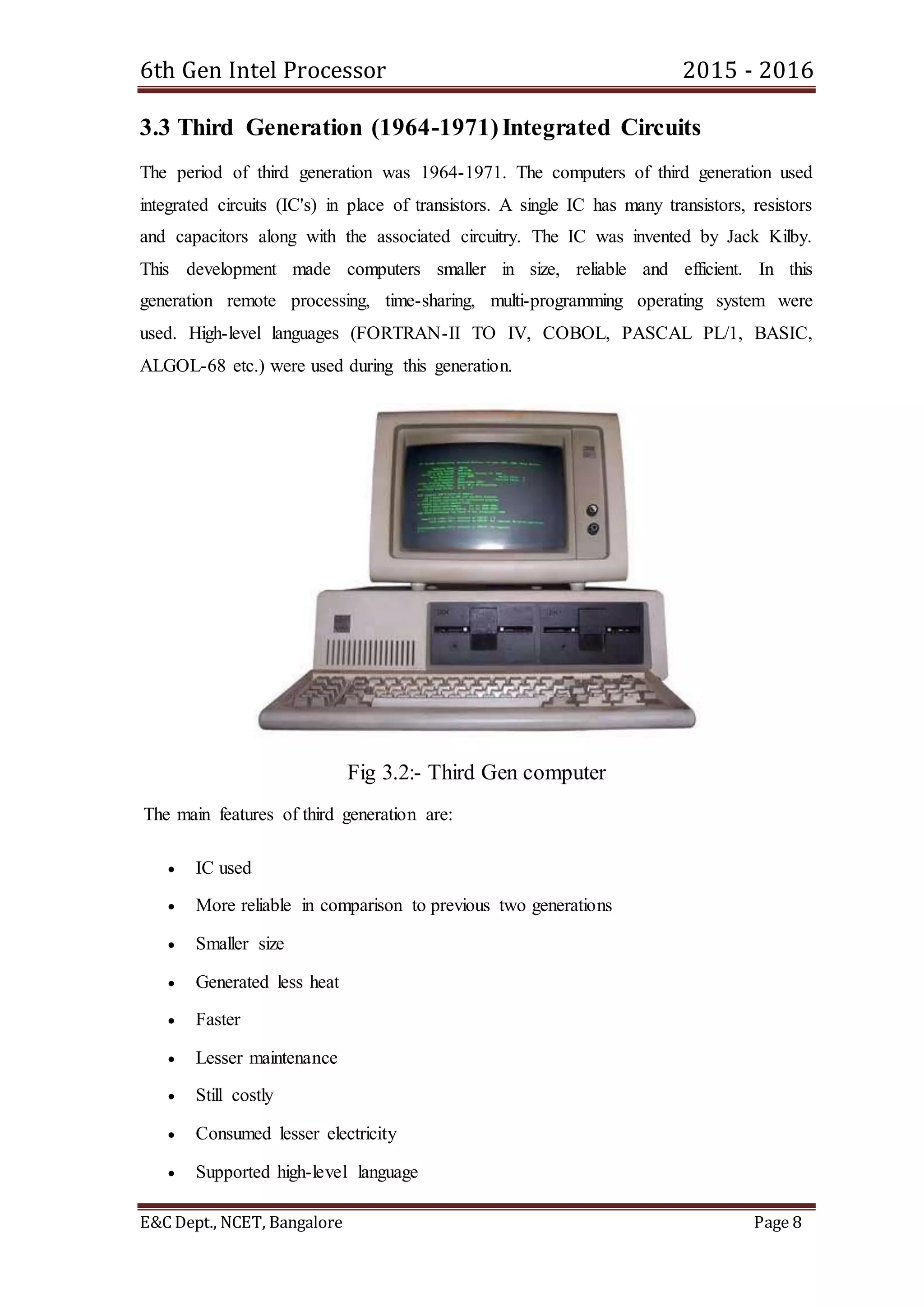 6th Gen Intel Processor 2015 - 2016
E&C Dept., NCET, Bangalore Page 8
3.3 Third Generation (1964-1971)Integrated Circuits
The period of third generation was 1964-1971. The computers of third generation used
integrated circuits (IC's) in place of transistors. A single IC has many transistors, resistors
and capacitors along with the associated circuitry. The IC was invented by Jack Kilby.
This development made computers smaller in size, reliable and efficient. In this
generation remote processing, time-sharing, multi-programming operating system were
used. High-level languages (FORTRAN-II TO IV, COBOL, PASCAL PL/1, BASIC,
ALGOL-68 etc.) were used during this generation.
Fig 3.2:- Third Gen computer
The main features of third generation are:
 IC used
 More reliable in comparison to previous two generations
 Smaller size
 Generated less heat
 Faster
 Lesser maintenance
 Still costly
 Consumed lesser electricity
 Supported high-level language
 