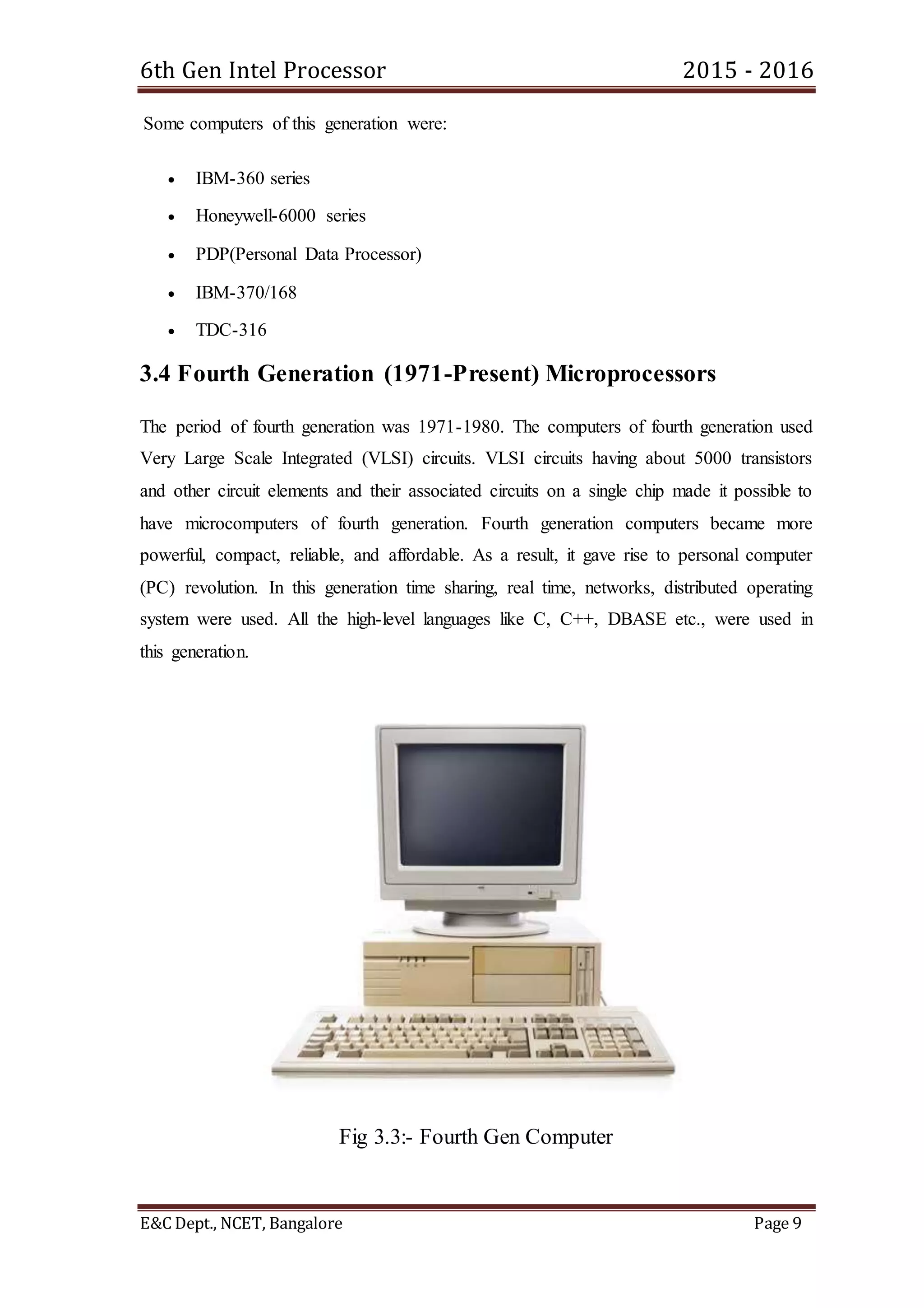 6th Gen Intel Processor 2015 - 2016
E&C Dept., NCET, Bangalore Page 9
Some computers of this generation were:
 IBM-360 series
 Honeywell-6000 series
 PDP(Personal Data Processor)
 IBM-370/168
 TDC-316
3.4 Fourth Generation (1971-Present) Microprocessors
The period of fourth generation was 1971-1980. The computers of fourth generation used
Very Large Scale Integrated (VLSI) circuits. VLSI circuits having about 5000 transistors
and other circuit elements and their associated circuits on a single chip made it possible to
have microcomputers of fourth generation. Fourth generation computers became more
powerful, compact, reliable, and affordable. As a result, it gave rise to personal computer
(PC) revolution. In this generation time sharing, real time, networks, distributed operating
system were used. All the high-level languages like C, C++, DBASE etc., were used in
this generation.
Fig 3.3:- Fourth Gen Computer
 
