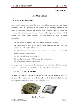 6th Gen Intel Processor 2015 - 2016
E&C Dept., NCET, Bangalore Page 1
CHAPTER 1
INTRODUCTION
1.1 What is a Computer?
A computer is an electronic device that takes input such as numbers, text, sound, image,
animations, video, etc., processes it, and converts it into meaningful information that
could be understood, presenting the changed input (processed input) as output. All
numbers, text, sound, images, animations, and video used as input are called data, and all
numbers, text, sound, images, animations, and video returned as output are called
information.
 The data consists of numbers, text, sound, images, animations, and video.
 The process converts numbers, text, sound, images, animations, and video (data) into
usable data, which is called information.
 The information consists of numbers, text, sound, images, animations, and video that
has been converted by the process.
 The data is inserted using an input device.
 The central processing unit (CPU) converts data to information.
 The information is put on an output device.
A storage device is an apparatus for storing data and information. A basic computer
consists of 4 components: an input device, a CPU, output devices, and memory.
1.2 WHAT IS PROCESSOR?
So what is the processor? Well in the simplest of terms, it’s your computers brain. The
processor tells your computer what to do and when to do it, it decides which tasks are
more important and prioritizes them to your computers needs.
Fig 1.1:- Processor
 