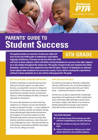 PARENTS’ GUIDE TO
Student Success
 This guide provides an overview of what your child will
 learn by the end of 6th grade in mathematics and English                       6TH GRADE
 language arts/literacy. It focuses on the key skills your child
 will learn in these subjects, which will build a strong foundation for success in the other subjects
 he or she studies throughout the school year. This guide is based on the new Common Core State
 Standards, which have been adopted by more than 40 states. These K–12 standards are informed
 by the highest state standards from across the country. If your child is meeting the expectations
 outlined in these standards, he or she will be well prepared for 7th grade.

 WHY ARE ACADEMIC STANDARDS IMPORTANT?                      HOW CAN I HELP MY CHILD?
 Academic standards are important because they              You should use this guide to help build a relationship
 help ensure that all students, no matter where             with your child’s teacher. You can do this by talking to
 they live, are prepared for success in college and         his or her teacher regularly about how your child is
 the workforce. They help set clear and consistent          doing — beyond parent-teacher conferences.
 expectations for students, parents, and teachers;
 build your child’s knowledge and skills; and help set      At home, you can play an important role in setting high
 high goals for all students.                               expectations and supporting your child in meeting them.
                                                            If your child needs a little extra help or wants to learn
 Of course, high standards are not the only thing           more about a subject, work with his or her teacher to
 needed for our children’s success. But standards           identify opportunities for tutoring, to get involved in
 provide an important first step — a clear roadmap for      clubs after school, or to find other resources.
 learning for teachers, parents, and students. Having
 clearly defined goals helps families and teachers
 work together to ensure that students succeed.               THIS GUIDE INCLUDES
 Standards help parents and teachers know when                ■ An overview of some of the key things your child
 students need extra assistance or when they need               will learn in English/literacy and math in 6th grade
 to be challenged even more. They also will help your
                                                              ■ Ideas for activities to help your child learn at
 child develop critical thinking skills that will prepare
                                                                home
 him or her for college and career.
                                                              ■ Topics of discussion for talking to your child’s
                                                                teacher about his or her academic progress
 