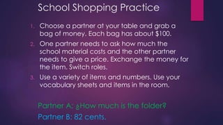 School Shopping Practice 
1. Choose a partner at your table and grab a 
bag of money. Each bag has about $100. 
2. One partner needs to ask how much the 
school material costs and the other partner 
needs to give a price. Exchange the money for 
the item. Switch roles. 
3. Use a variety of items and numbers. Use your 
vocabulary sheets and items in the room. 
Partner A: ¿How much is the folder? 
Partner B: 82 cents. 
 