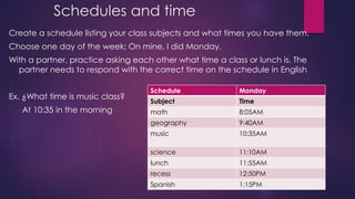 Schedules and time 
Create a schedule listing your class subjects and what times you have them. 
Choose one day of the week; On mine, I did Monday. 
With a partner, practice asking each other what time a class or lunch is. The 
partner needs to respond with the correct time on the schedule in English 
Ex. ¿What time is music class? 
At 10:35 in the morning 
Schedule Monday 
Subject Time 
math 8:05AM 
geography 9:40AM 
music 10:35AM 
science 11:10AM 
lunch 11:55AM 
recess 12:50PM 
Spanish 1:15PM 
 