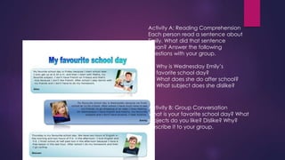 Activity A: Reading Comprehension 
Each person read a sentence about 
Emily. What did that sentence 
mean? Answer the following 
questions with your group. 
1. Why is Wednesday Emily’s 
favorite school day? 
2. What does she do after school? 
3. What subject does she dislike? 
Activity B: Group Conversation 
What is your favorite school day? What 
subjects do you like? Dislike? Why? 
Describe it to your group. 
 