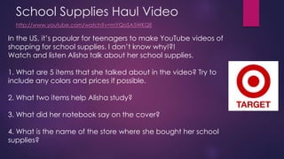 School Supplies Haul Video 
http://www.youtube.com/watch?v=mYQoSA5WKQE 
In the US, it’s popular for teenagers to make YouTube videos of 
shopping for school supplies. I don’t know why!?! 
Watch and listen Alisha talk about her school supplies. 
1. What are 5 items that she talked about in the video? Try to 
include any colors and prices if possible. 
2. What two items help Alisha study? 
3. What did her notebook say on the cover? 
4. What is the name of the store where she bought her school 
supplies? 
 