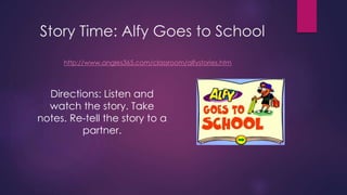 Story Time: Alfy Goes to School 
http://www.angles365.com/classroom/alfystories.htm 
Directions: Listen and 
watch the story. Take 
notes. Re-tell the story to a 
partner. 
 
