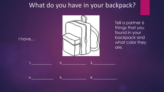 What do you have in your backpack? 
I have… 
Tell a partner 6 
things that you 
found in your 
backpack and 
what color they 
are. 
1.____________ 2.______________ 3._____________ 
4._____________ 5.______________ 6.______________ 
 