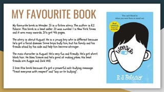 MY FAVOURITE BOOK
My favourite book is Wonder. It is a fiction story. The author is R.J.
Palacio. This book is a best seller. It was number 1 in New York Times
and it won many awards. It’s got 416 pages.
The story is about August. He is a young boy who is different because
he’s got a facial disease. Some boys bully him, but his family and his
friends stand by his side and help him become stronger.
The main character is August. He’s very fun and friendly. He’s got short
black hair. He likes Science and he’s good at making jokes. His best
friends are Auggie and Jack Will.
I love this book because it’s got a powerful anti-bullying message:
“Treat everyone with respect” and “say no to bullying”.
 