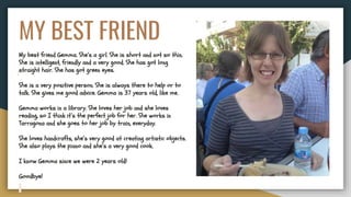 MY BEST FRIEND
My best friend Gemma. She’s a girl. She is short and not so thin.
She is intelligent, friendly and a very good. She has got long
straight hair. She has got green eyes.
She is a very positive person. She is always there to help or to
talk. She gives me good advice. Gemma is 37 years old, like me.
Gemma works in a library. She loves her job and she loves
reading, so I think it’s the perfect job for her. She works in
Tarragona and she goes to her job by train, everyday.
She loves handcrafts, she’s very good at creating artistic objects.
She also plays the piano and she’s a very good cook.
I know Gemma since we were 2 years old!
Goodbye!
 