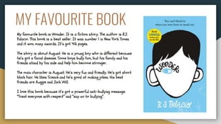 MY FAVOURITE BOOK
My favourite book is Wonder. It is a fiction story. The author is R.J.
Palacio. This book is a best seller. It was number 1 in New York Times
and it won many awards. It’s got 416 pages.
The story is about August. He is a young boy who is different because
he’s got a facial disease. Some boys bully him, but his family and his
friends stand by his side and help him become stronger.
The main character is August. He’s very fun and friendly. He’s got short
black hair. He likes Science and he’s good at making jokes. His best
friends are Auggie and Jack Will.
I love this book because it’s got a powerful anti-bullying message:
“Treat everyone with respect” and “say no to bullying”.
 