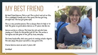 MY BEST FRIEND
My best friend Gemma. She’s a girl. She is short and not so thin.
She is intelligent, friendly and a very good. She has got long
straight hair. She has got green eyes.
She is a very positive person. She is always there to help or to
talk. She gives me good advice. Gemma is 37 years old, like me.
Gemma works in a library. She loves her job and she loves
reading, so I think it’s the perfect job for her. She works in
Tarragona and she goes to her job by train, everyday.
She loves handcrafts, she’s very good at creating artistic objects.
She also plays the piano and she’s a very good cook.
I know Gemma since we were 2 years old!
Goodbye!
 