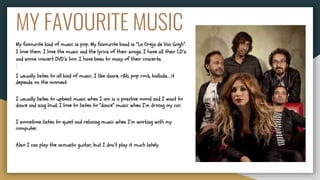 MY FAVOURITE MUSIC
My favourite kind of music is pop. My favourite band is “La Oreja de Van Gogh”.
I love them. I love the music and the lyrics of their songs. I have all their CD’s
and some concert DVD’s too. I have been to many of their concerts.
I usually listen to all kind of music. I like dance, r&b, pop rock, ballads… it
depends on the moment.
I usually listen to upbeat music when I am in a positive mood and I want to
dance and sing loud. I love to listen to “dance” music when I’m driving my car.
I sometime listen to quiet and relaxing music when I’m working with my
computer.
Also I can play the acoustic guitar, but I don’t play it much lately.
 