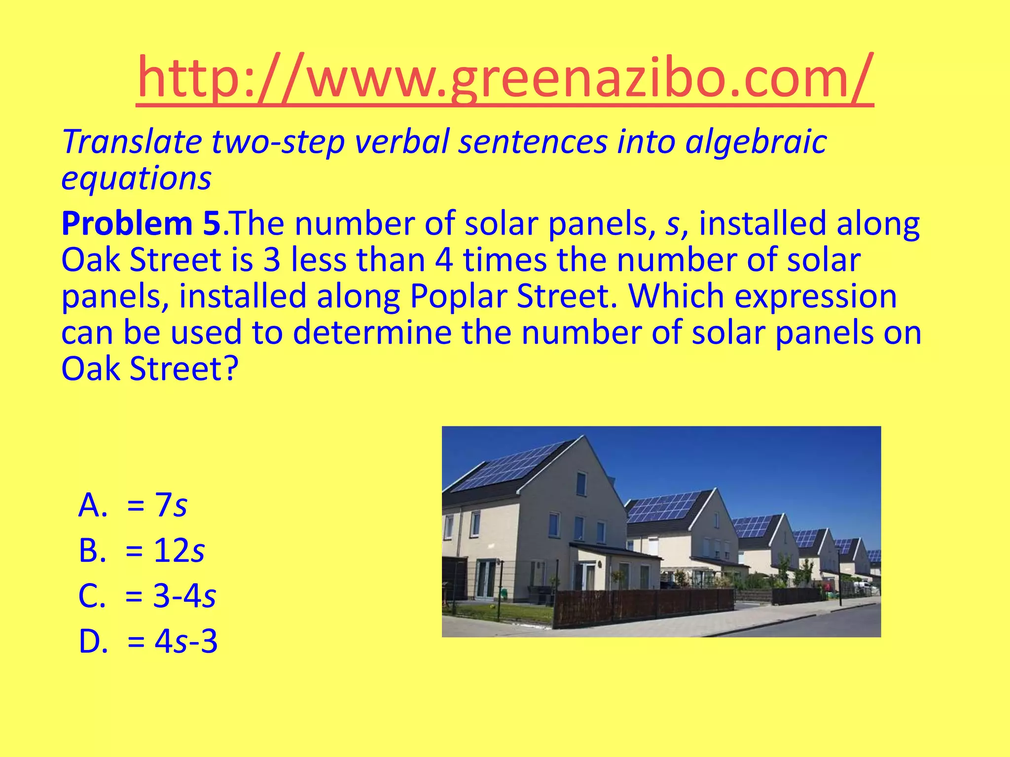 http://www.greenazibo.com/
Translate two-step verbal sentences into algebraic
equations
Problem 5.The number of solar panels, s, installed along
Oak Street is 3 less than 4 times the number of solar
panels, installed along Poplar Street. Which expression
can be used to determine the number of solar panels on
Oak Street?

A.
B.
C.
D.

= 7s
= 12s
= 3-4s
= 4s-3

 