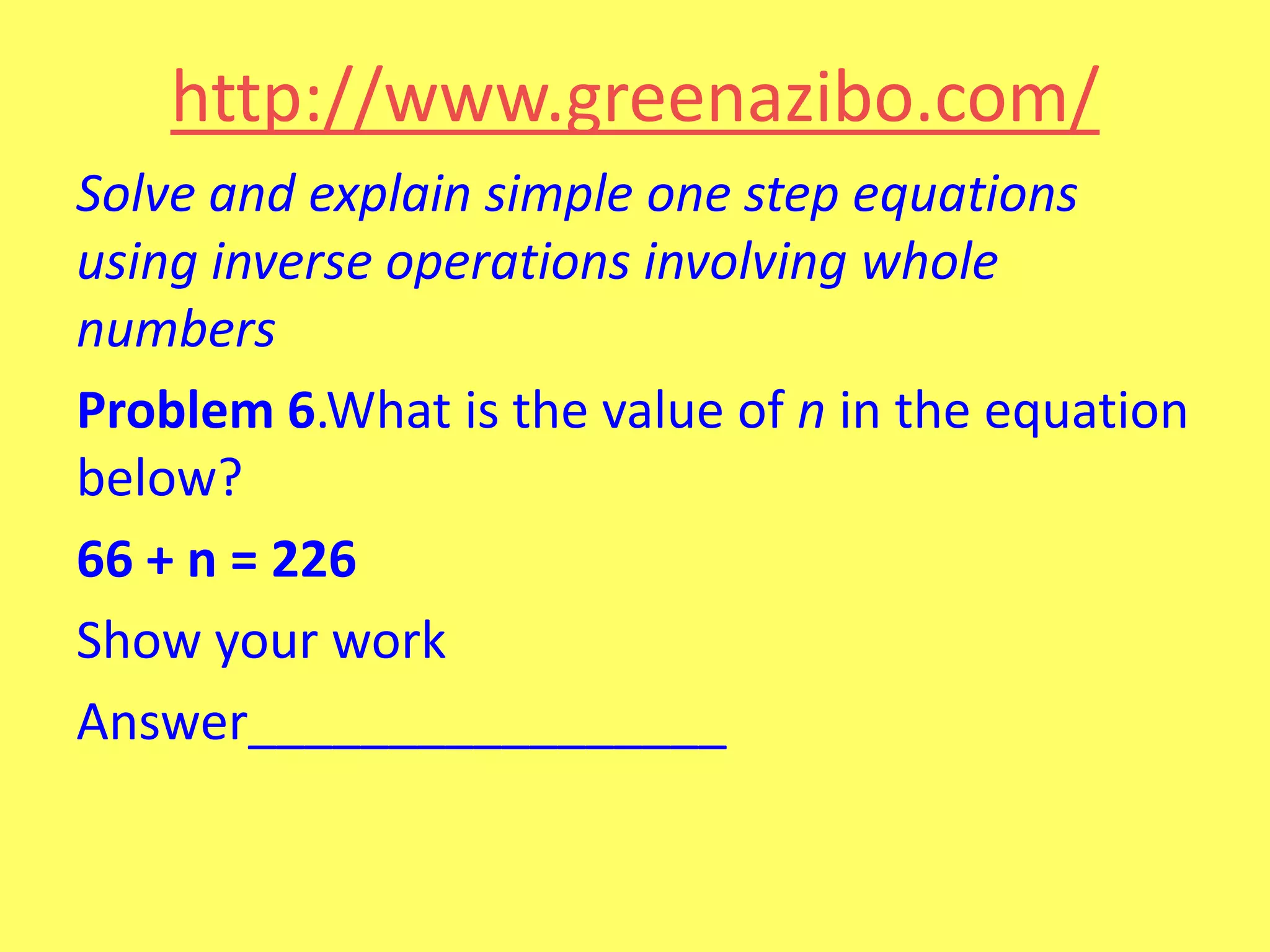 http://www.greenazibo.com/
Solve and explain simple one step equations
using inverse operations involving whole
numbers
Problem 6.What is the value of n in the equation
below?
66 + n = 226
Show your work
Answer_________________

 