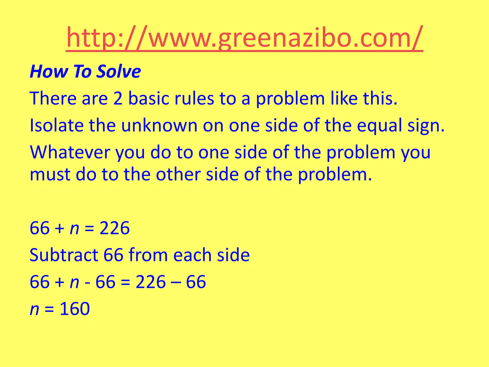 http://www.greenazibo.com/
How To Solve
There are 2 basic rules to a problem like this.
Isolate the unknown on one side of the equal sign.
Whatever you do to one side of the problem you
must do to the other side of the problem.
66 + n = 226
Subtract 66 from each side
66 + n - 66 = 226 – 66
n = 160

 