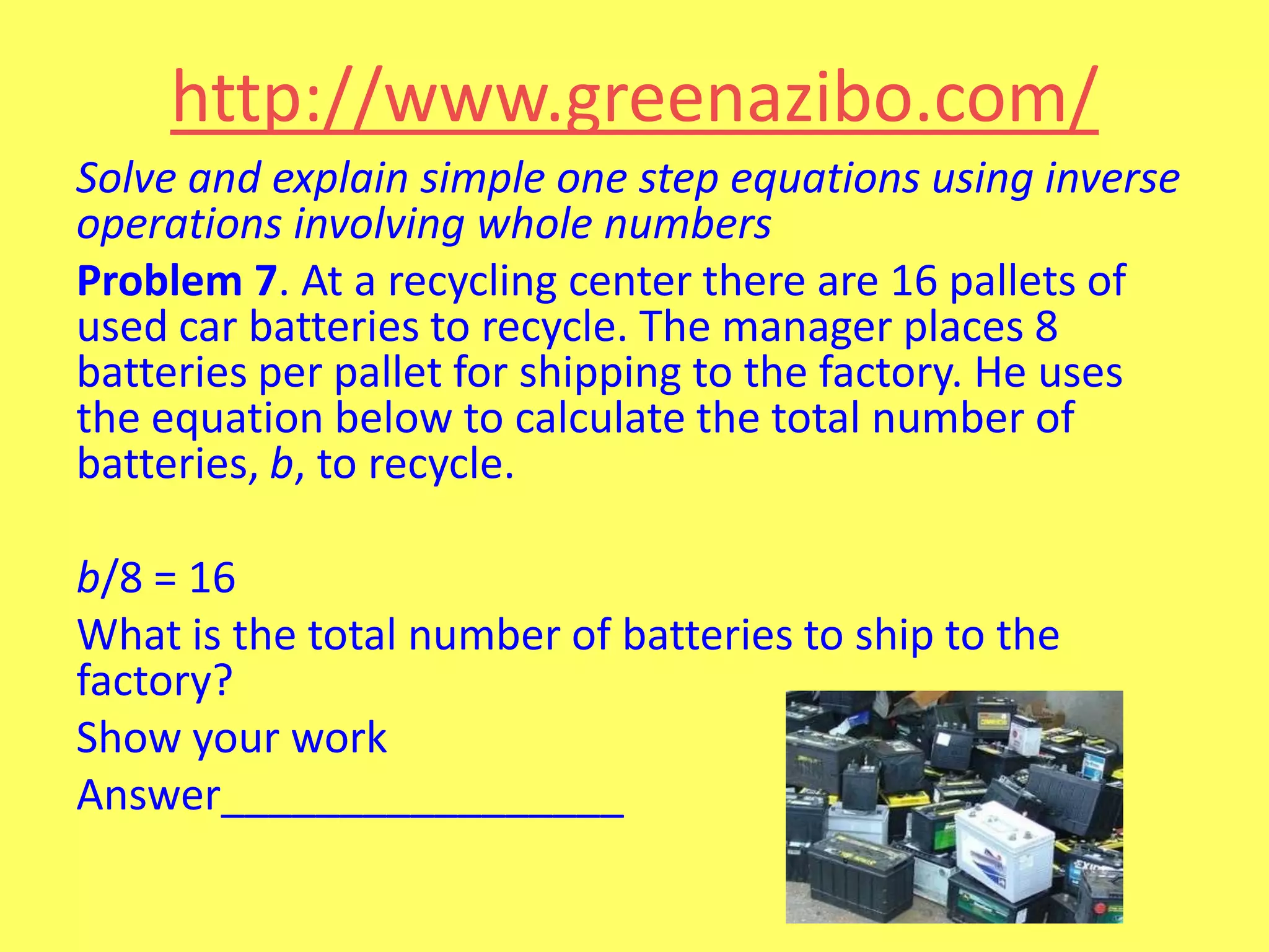 http://www.greenazibo.com/
Solve and explain simple one step equations using inverse
operations involving whole numbers
Problem 7. At a recycling center there are 16 pallets of
used car batteries to recycle. The manager places 8
batteries per pallet for shipping to the factory. He uses
the equation below to calculate the total number of
batteries, b, to recycle.
b/8 = 16
What is the total number of batteries to ship to the
factory?
Show your work
Answer_________________

 
