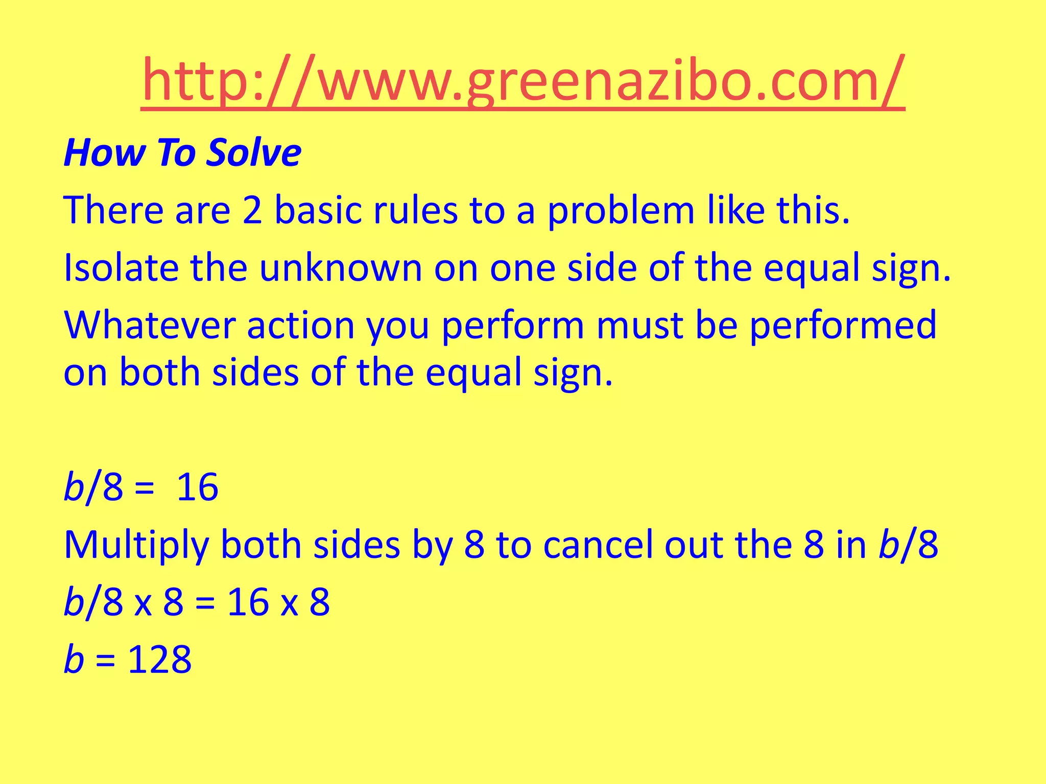 http://www.greenazibo.com/
How To Solve
There are 2 basic rules to a problem like this.
Isolate the unknown on one side of the equal sign.
Whatever action you perform must be performed
on both sides of the equal sign.
b/8 = 16
Multiply both sides by 8 to cancel out the 8 in b/8
b/8 x 8 = 16 x 8
b = 128

 