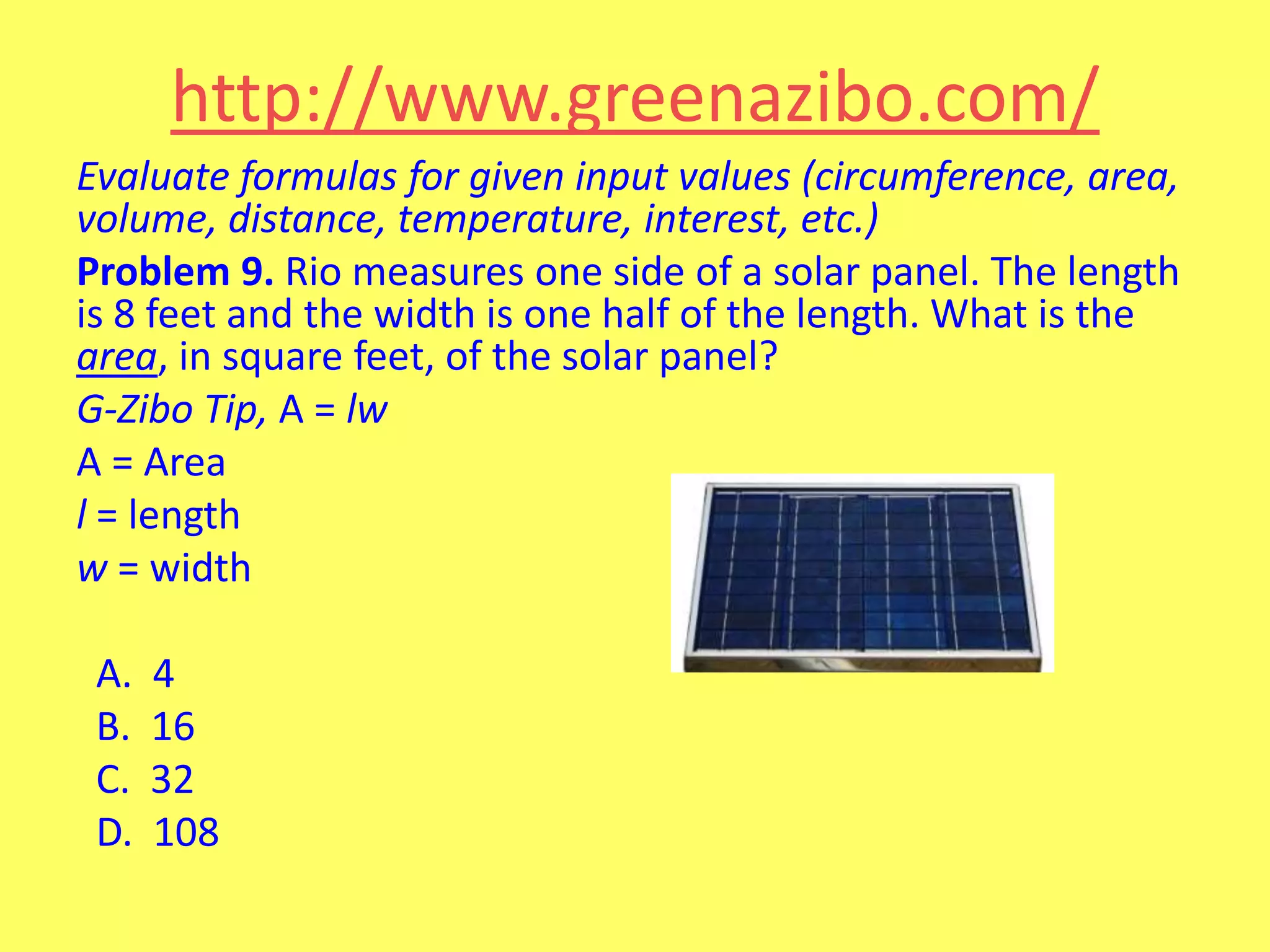 http://www.greenazibo.com/
Evaluate formulas for given input values (circumference, area,
volume, distance, temperature, interest, etc.)
Problem 9. Rio measures one side of a solar panel. The length
is 8 feet and the width is one half of the length. What is the
area, in square feet, of the solar panel?
G-Zibo Tip, A = lw
A = Area
l = length
w = width

A.
B.
C.
D.

4
16
32
108

 