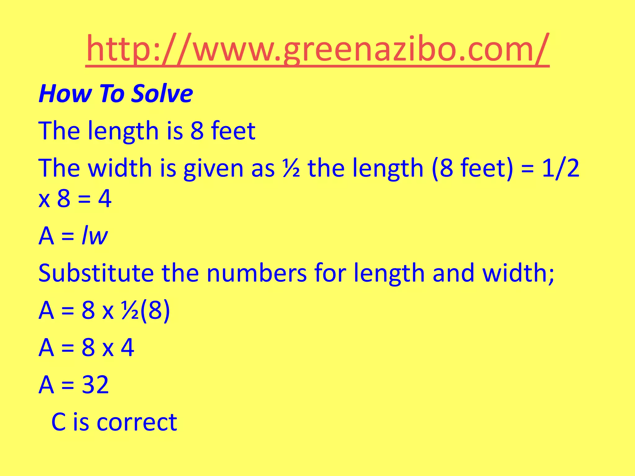 http://www.greenazibo.com/
How To Solve
The length is 8 feet
The width is given as ½ the length (8 feet) = 1/2
x8=4
A = lw
Substitute the numbers for length and width;
A = 8 x ½(8)
A=8x4
A = 32
C is correct

 
