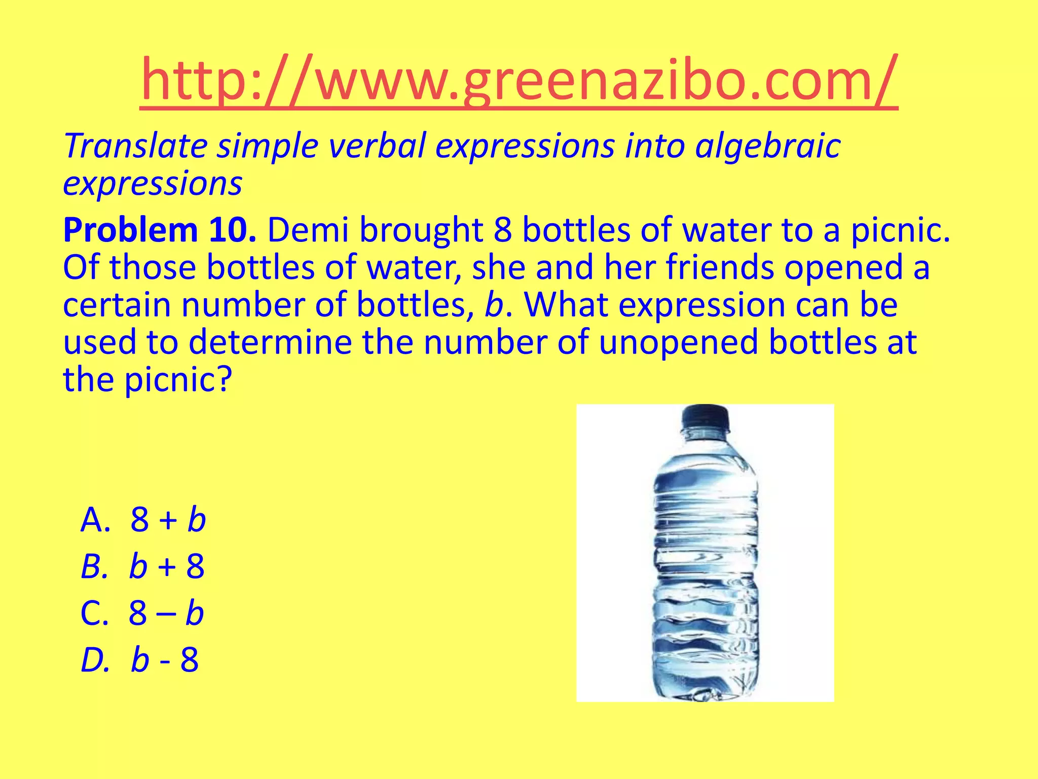 http://www.greenazibo.com/
Translate simple verbal expressions into algebraic
expressions
Problem 10. Demi brought 8 bottles of water to a picnic.
Of those bottles of water, she and her friends opened a
certain number of bottles, b. What expression can be
used to determine the number of unopened bottles at
the picnic?

A.
B.
C.
D.

8+b
b+8
8–b
b-8

 