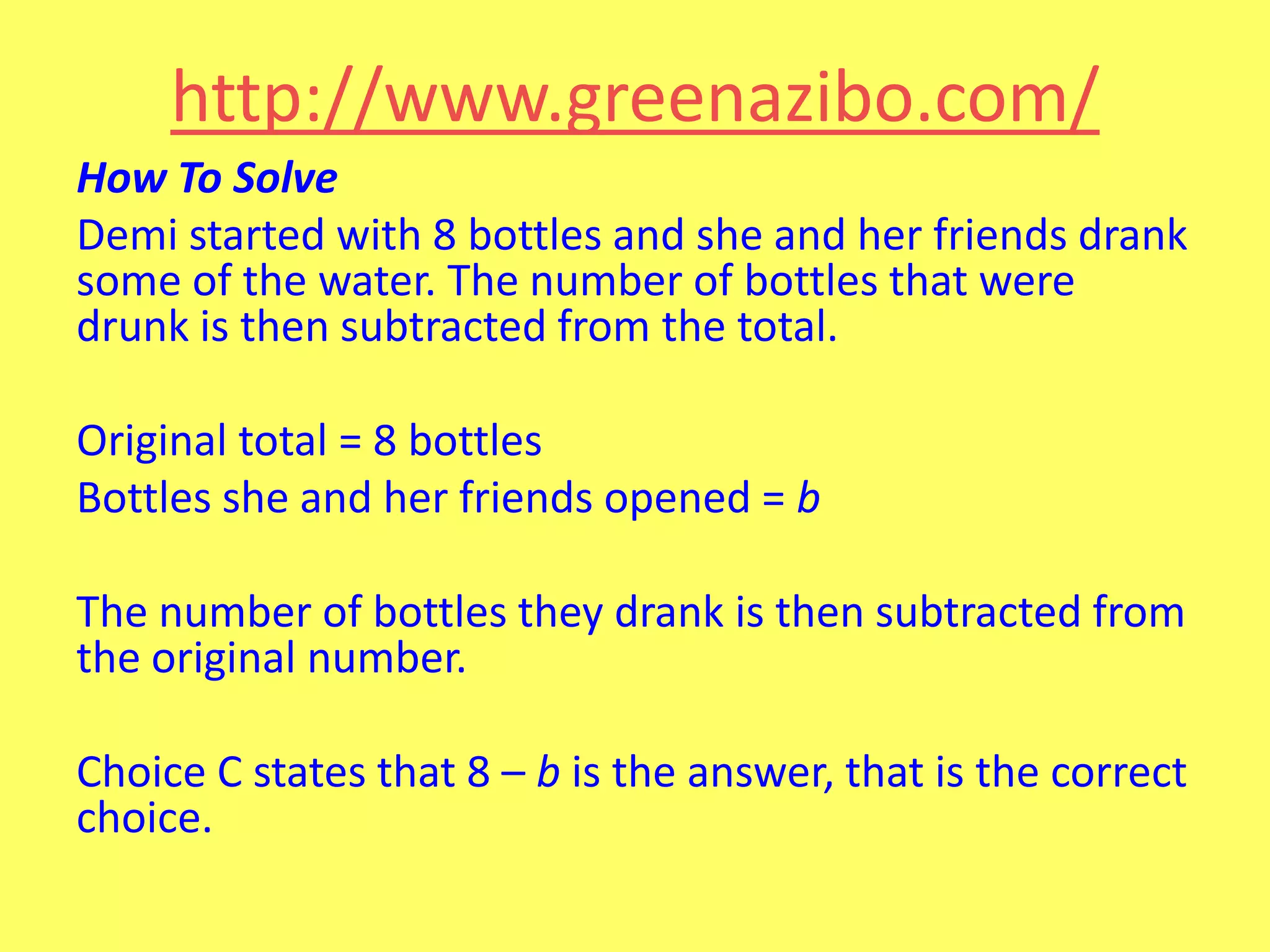 http://www.greenazibo.com/
How To Solve
Demi started with 8 bottles and she and her friends drank
some of the water. The number of bottles that were
drunk is then subtracted from the total.

Original total = 8 bottles
Bottles she and her friends opened = b
The number of bottles they drank is then subtracted from
the original number.
Choice C states that 8 – b is the answer, that is the correct
choice.

 