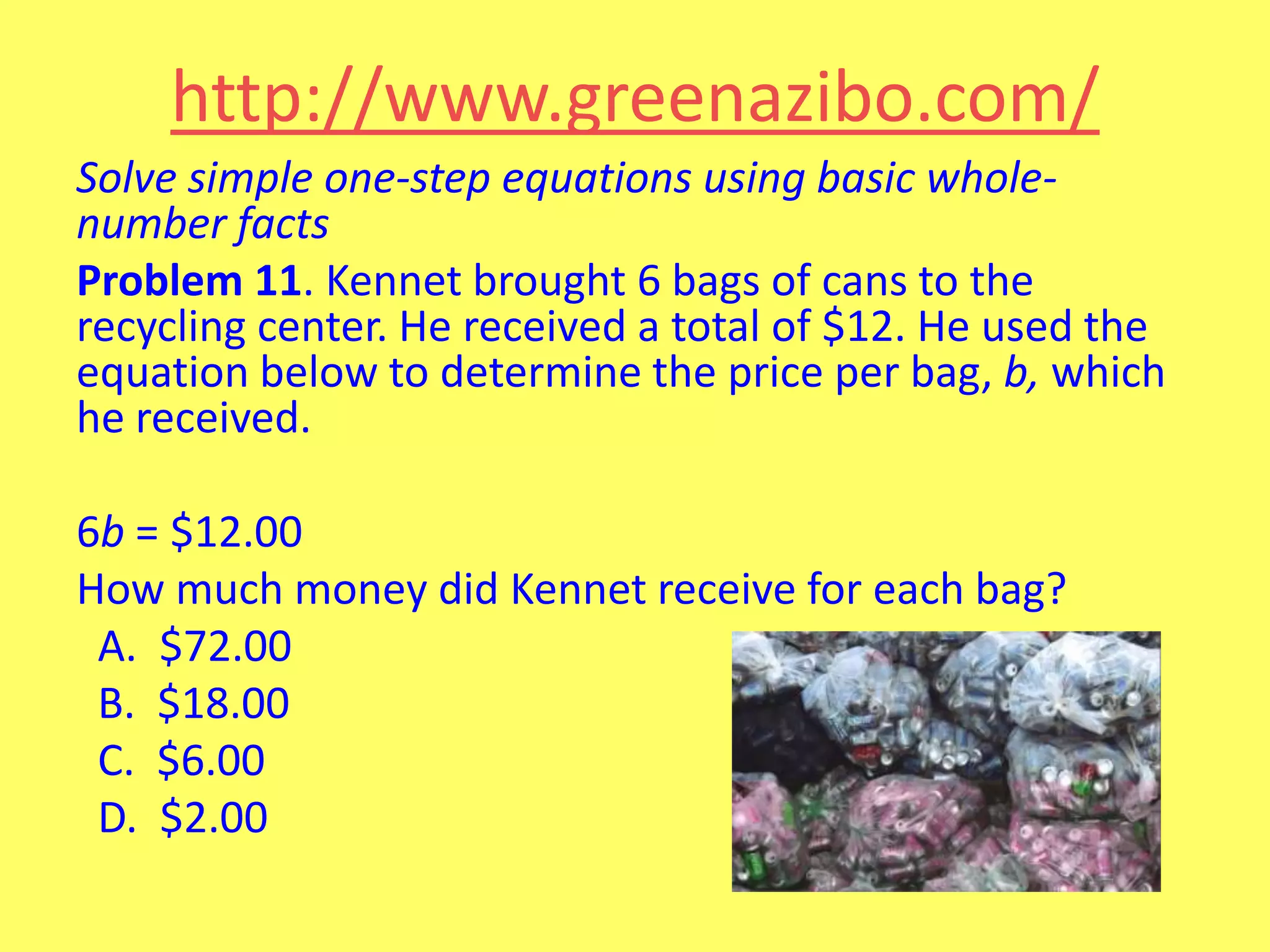 http://www.greenazibo.com/
Solve simple one-step equations using basic wholenumber facts
Problem 11. Kennet brought 6 bags of cans to the
recycling center. He received a total of $12. He used the
equation below to determine the price per bag, b, which
he received.
6b = $12.00
How much money did Kennet receive for each bag?
A. $72.00
B. $18.00
C. $6.00
D. $2.00

 