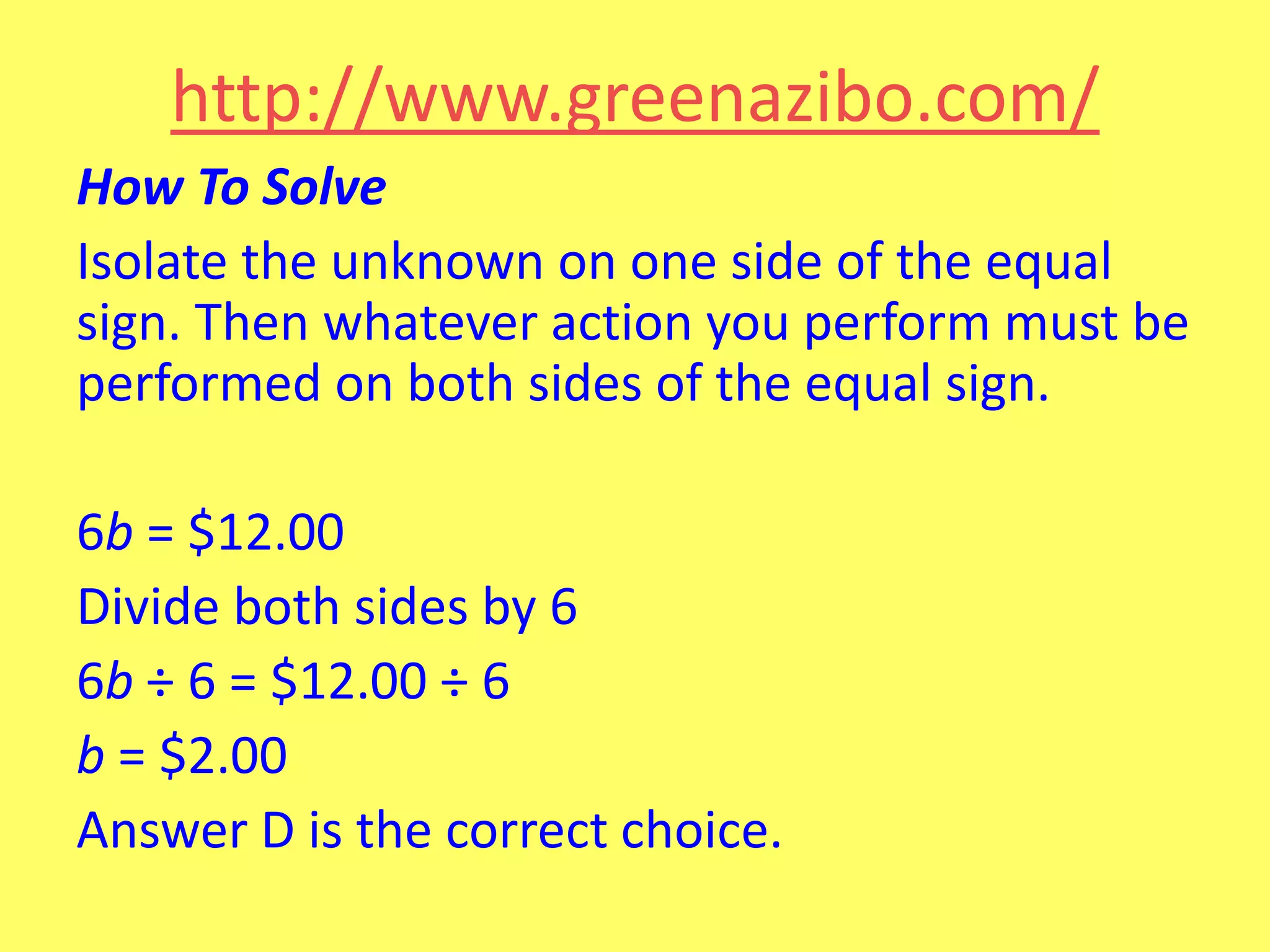 http://www.greenazibo.com/
How To Solve
Isolate the unknown on one side of the equal
sign. Then whatever action you perform must be
performed on both sides of the equal sign.
6b = $12.00
Divide both sides by 6
6b ÷ 6 = $12.00 ÷ 6
b = $2.00
Answer D is the correct choice.

 