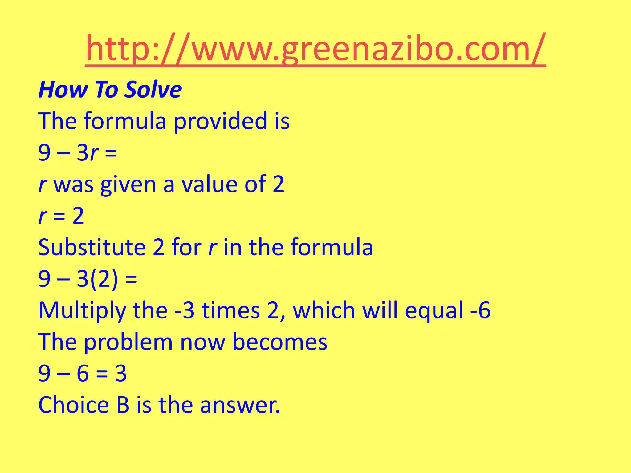 http://www.greenazibo.com/
How To Solve
The formula provided is
9 – 3r =
r was given a value of 2
r=2
Substitute 2 for r in the formula
9 – 3(2) =
Multiply the -3 times 2, which will equal -6
The problem now becomes
9–6=3
Choice B is the answer.

 