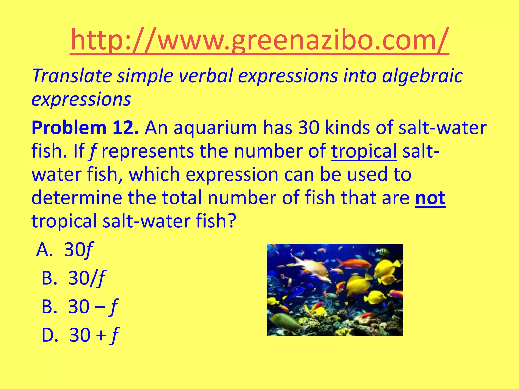 http://www.greenazibo.com/
Translate simple verbal expressions into algebraic
expressions
Problem 12. An aquarium has 30 kinds of salt-water
fish. If f represents the number of tropical saltwater fish, which expression can be used to
determine the total number of fish that are not
tropical salt-water fish?
A. 30f
B. 30/f
B. 30 – f
D. 30 + f

 