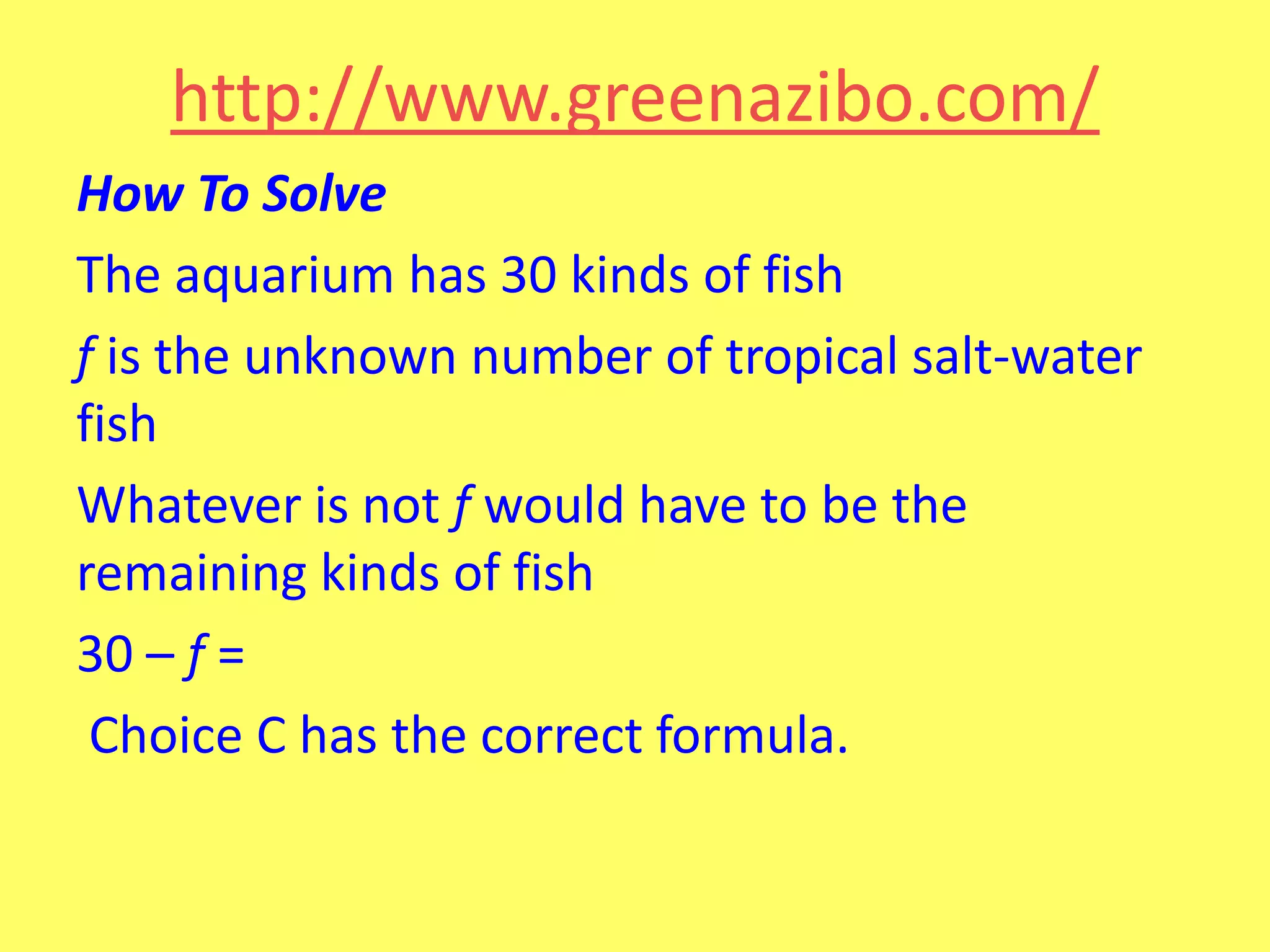 http://www.greenazibo.com/
How To Solve
The aquarium has 30 kinds of fish
f is the unknown number of tropical salt-water
fish
Whatever is not f would have to be the
remaining kinds of fish
30 – f =
Choice C has the correct formula.

 