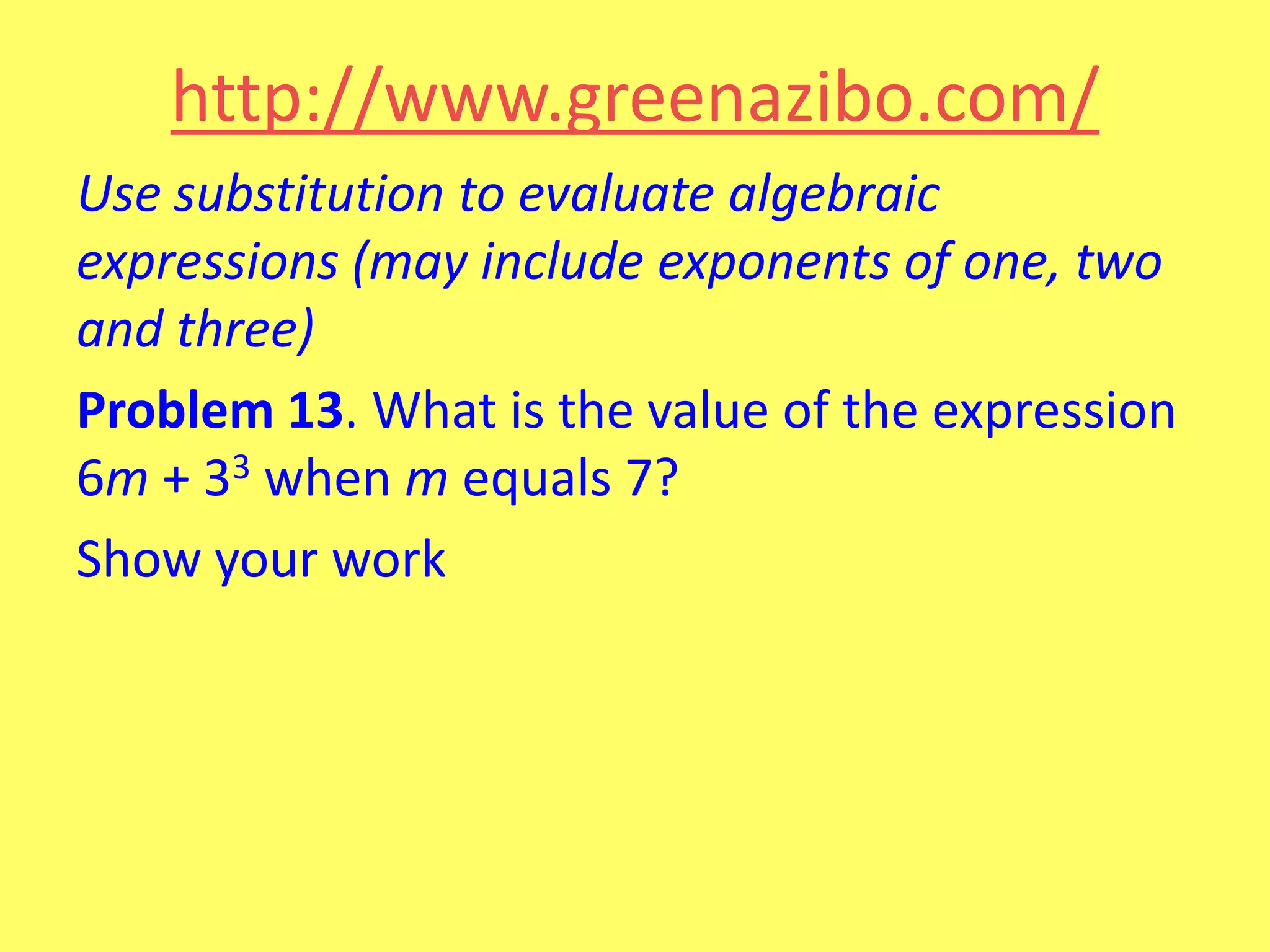 http://www.greenazibo.com/
Use substitution to evaluate algebraic
expressions (may include exponents of one, two
and three)
Problem 13. What is the value of the expression
6m + 33 when m equals 7?
Show your work

 