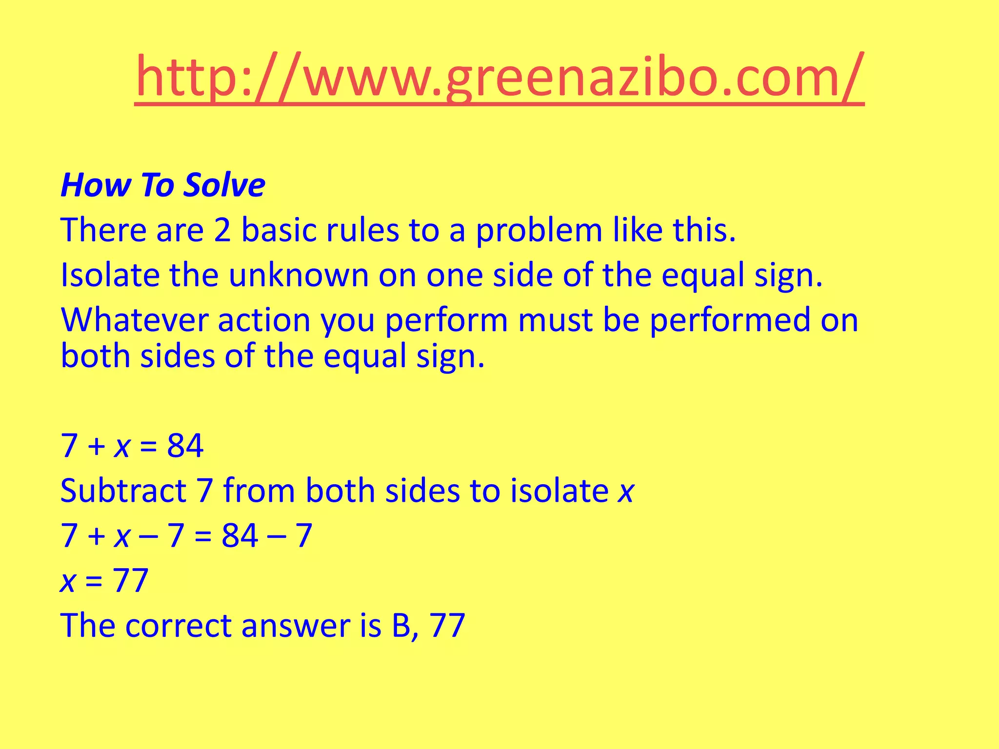 http://www.greenazibo.com/
How To Solve
There are 2 basic rules to a problem like this.
Isolate the unknown on one side of the equal sign.
Whatever action you perform must be performed on
both sides of the equal sign.
7 + x = 84
Subtract 7 from both sides to isolate x
7 + x – 7 = 84 – 7
x = 77
The correct answer is B, 77

 