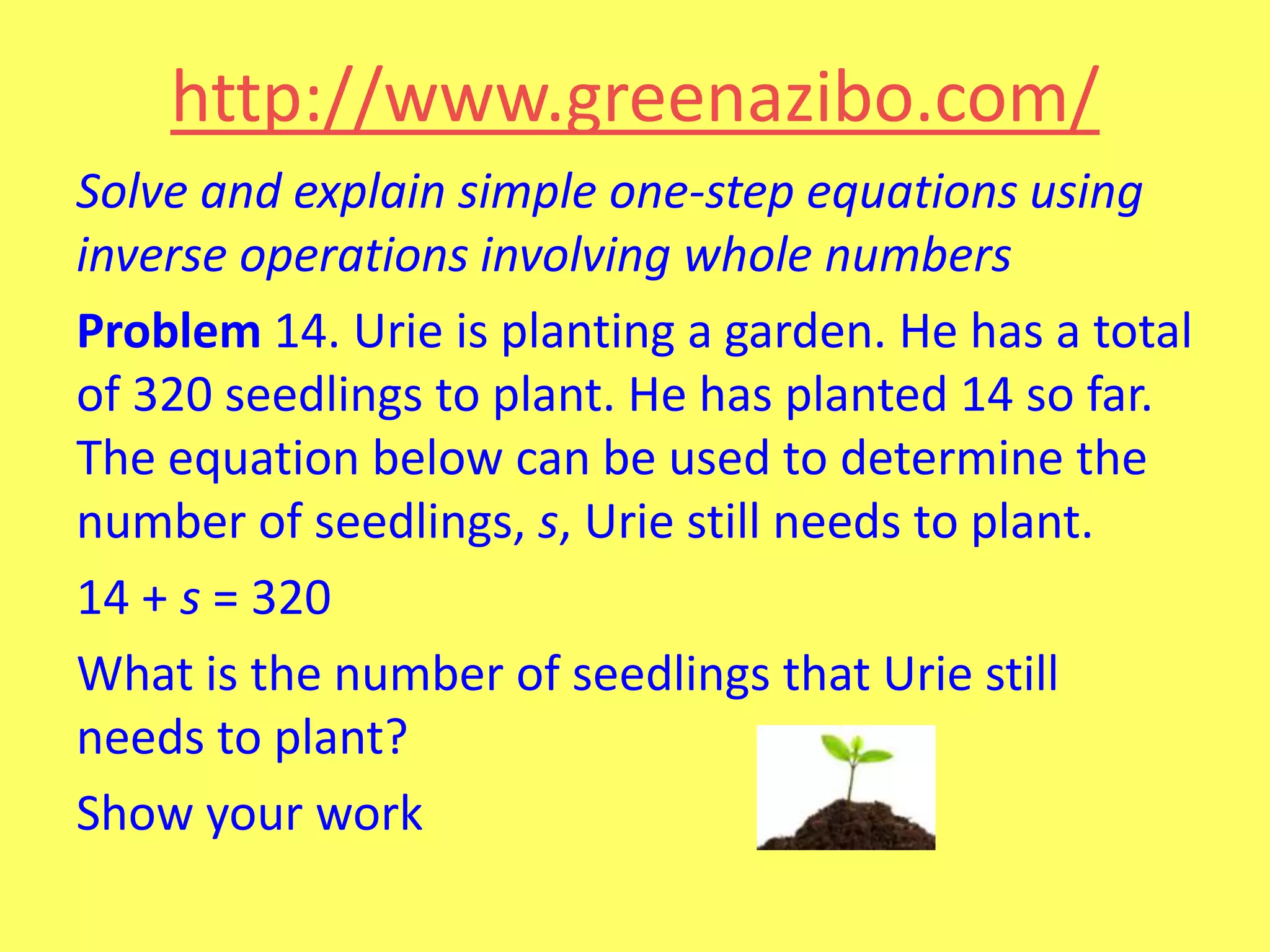 http://www.greenazibo.com/
Solve and explain simple one-step equations using
inverse operations involving whole numbers
Problem 14. Urie is planting a garden. He has a total
of 320 seedlings to plant. He has planted 14 so far.
The equation below can be used to determine the
number of seedlings, s, Urie still needs to plant.
14 + s = 320
What is the number of seedlings that Urie still
needs to plant?
Show your work

 