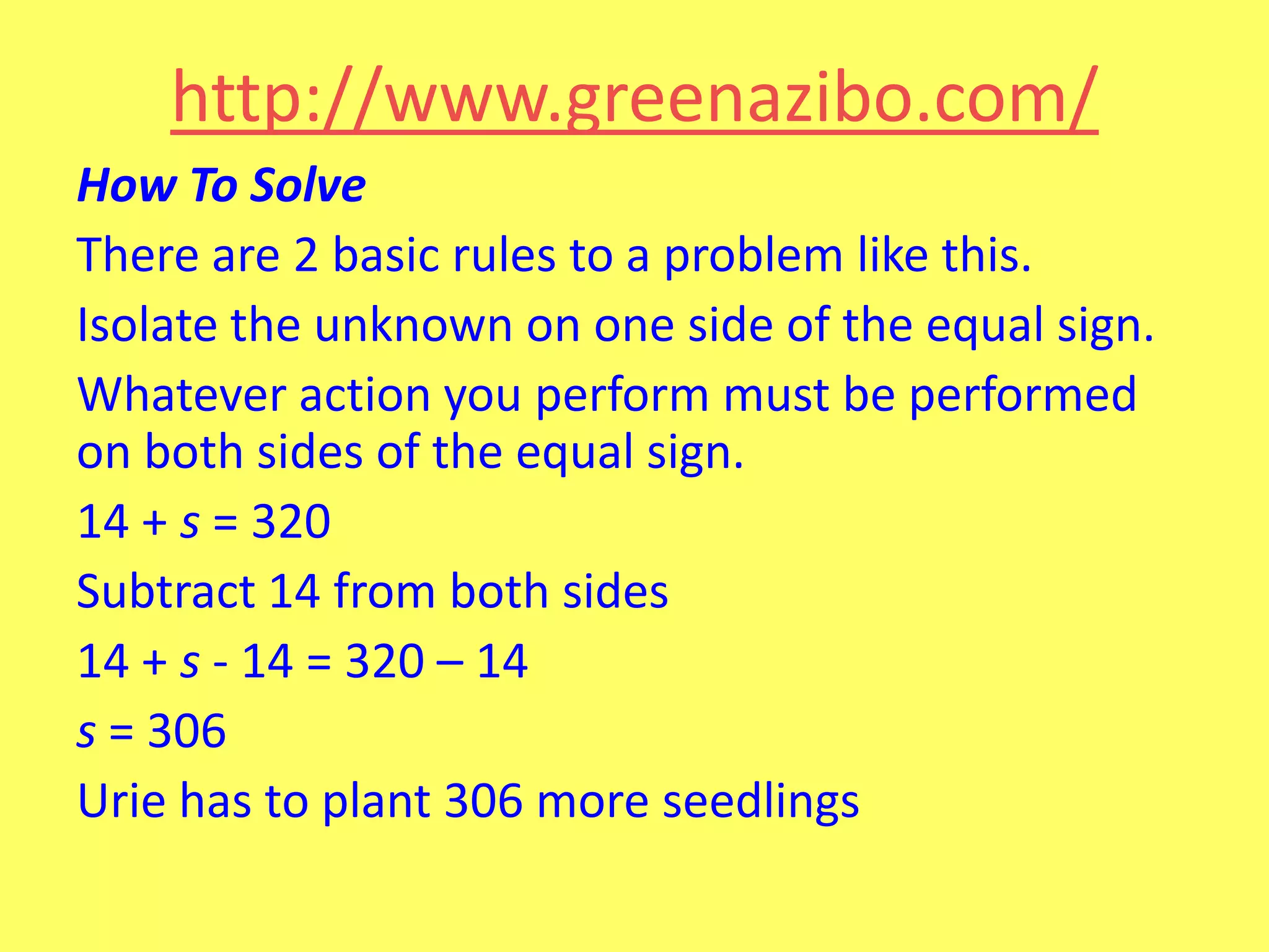 http://www.greenazibo.com/
How To Solve
There are 2 basic rules to a problem like this.
Isolate the unknown on one side of the equal sign.
Whatever action you perform must be performed
on both sides of the equal sign.
14 + s = 320
Subtract 14 from both sides
14 + s - 14 = 320 – 14
s = 306
Urie has to plant 306 more seedlings

 