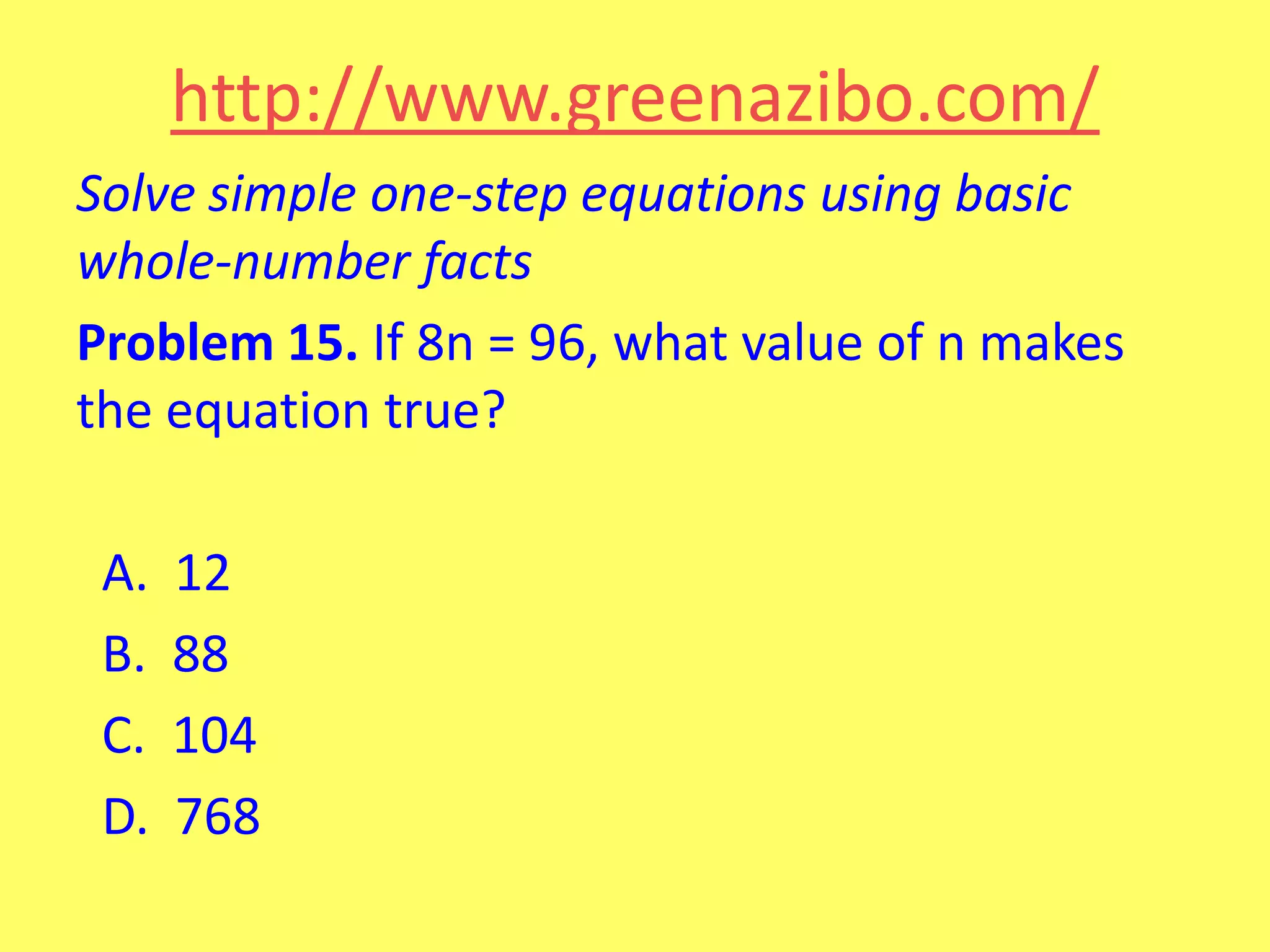 http://www.greenazibo.com/
Solve simple one-step equations using basic
whole-number facts
Problem 15. If 8n = 96, what value of n makes
the equation true?
A.
B.
C.
D.

12
88
104
768

 