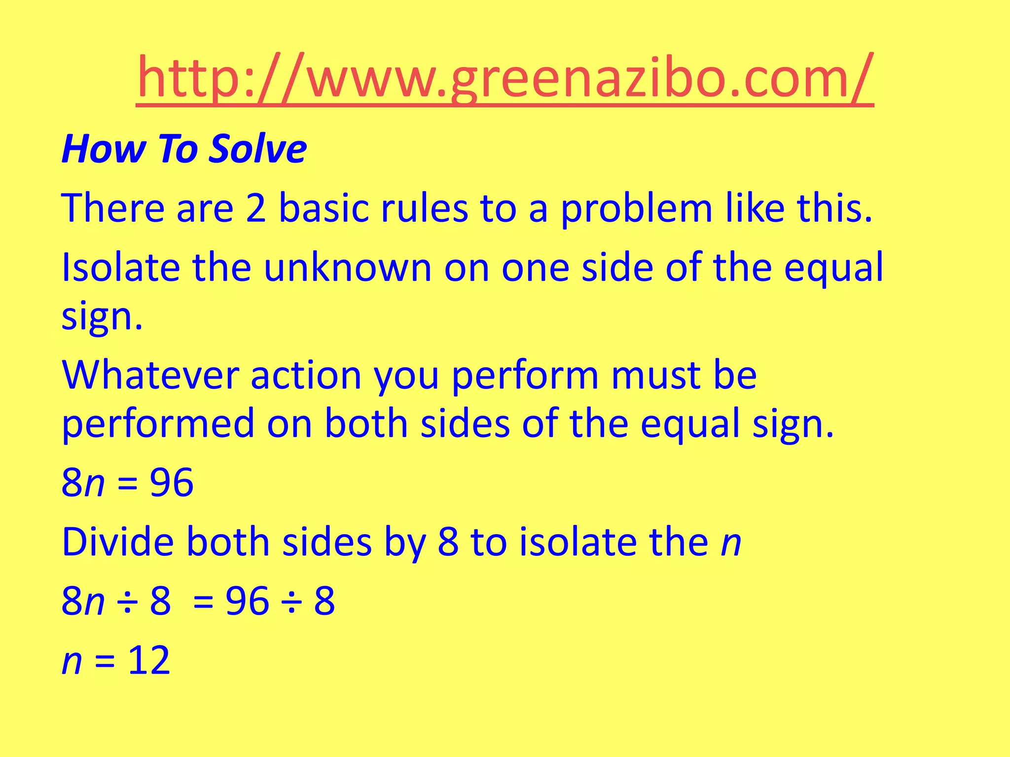 http://www.greenazibo.com/
How To Solve
There are 2 basic rules to a problem like this.
Isolate the unknown on one side of the equal
sign.
Whatever action you perform must be
performed on both sides of the equal sign.
8n = 96
Divide both sides by 8 to isolate the n
8n ÷ 8 = 96 ÷ 8
n = 12

 