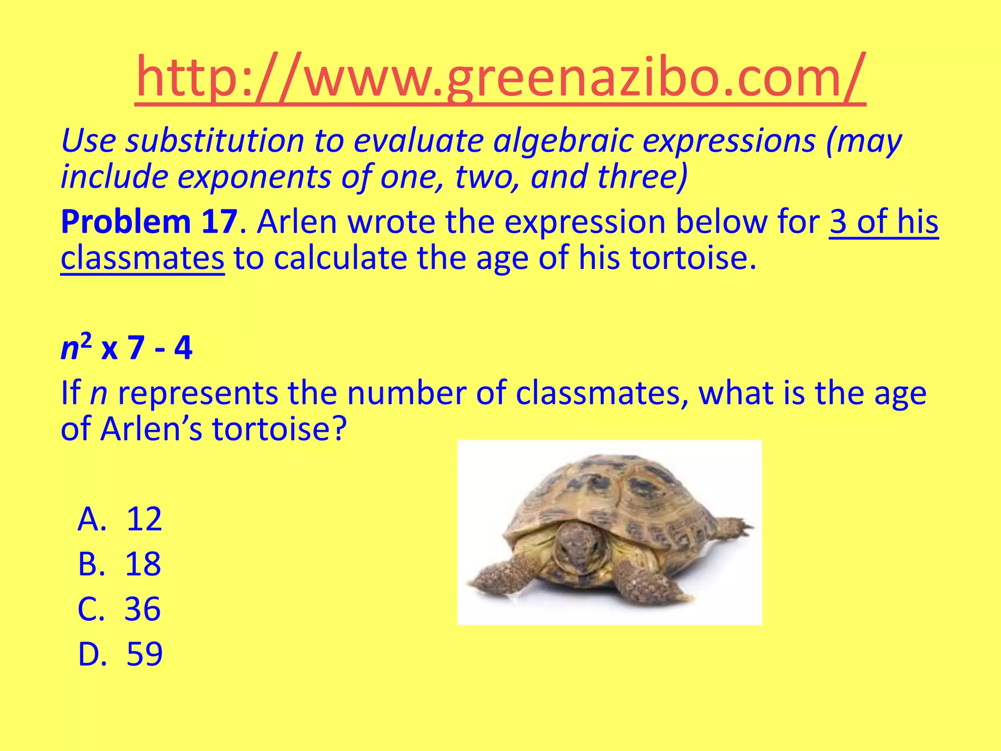 http://www.greenazibo.com/
Use substitution to evaluate algebraic expressions (may
include exponents of one, two, and three)
Problem 17. Arlen wrote the expression below for 3 of his
classmates to calculate the age of his tortoise.

n2 x 7 - 4
If n represents the number of classmates, what is the age
of Arlen’s tortoise?
A.
B.
C.
D.

12
18
36
59

 