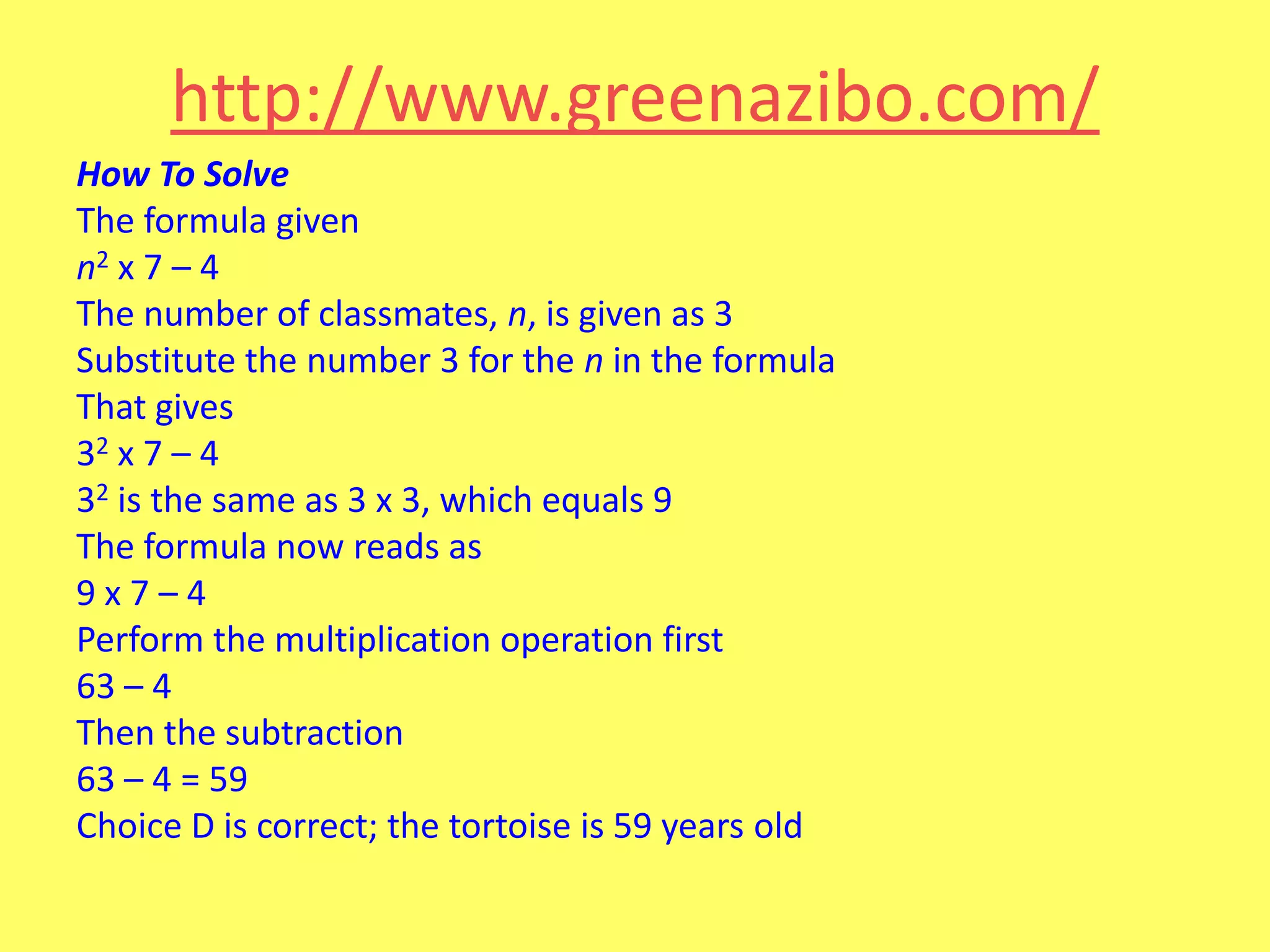 http://www.greenazibo.com/
How To Solve
The formula given
n2 x 7 – 4
The number of classmates, n, is given as 3
Substitute the number 3 for the n in the formula
That gives
32 x 7 – 4
32 is the same as 3 x 3, which equals 9
The formula now reads as
9x7–4
Perform the multiplication operation first
63 – 4
Then the subtraction
63 – 4 = 59
Choice D is correct; the tortoise is 59 years old

 