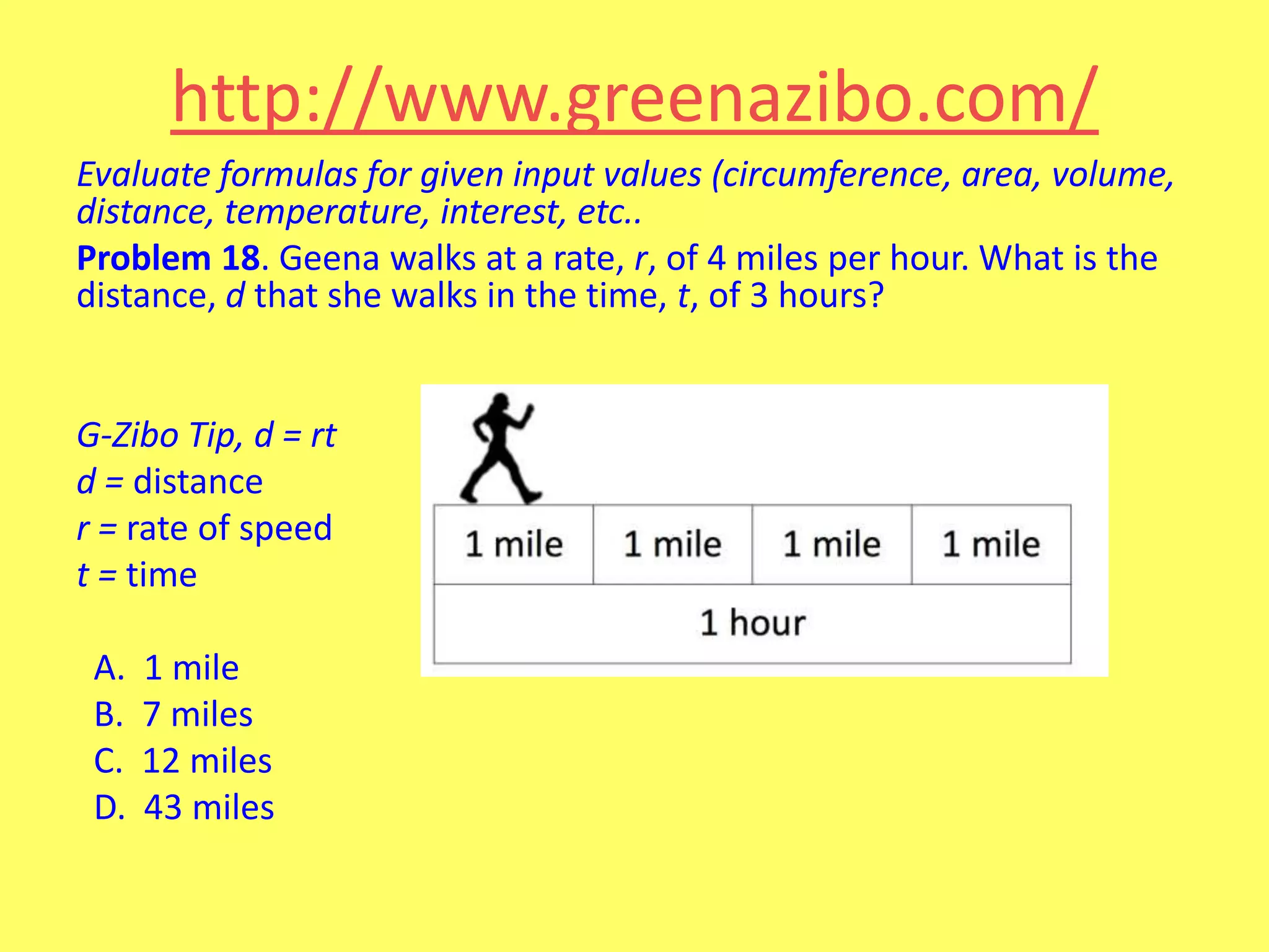 http://www.greenazibo.com/
Evaluate formulas for given input values (circumference, area, volume,
distance, temperature, interest, etc..
Problem 18. Geena walks at a rate, r, of 4 miles per hour. What is the
distance, d that she walks in the time, t, of 3 hours?

G-Zibo Tip, d = rt
d = distance
r = rate of speed
t = time
A.
B.
C.
D.

1 mile
7 miles
12 miles
43 miles

 