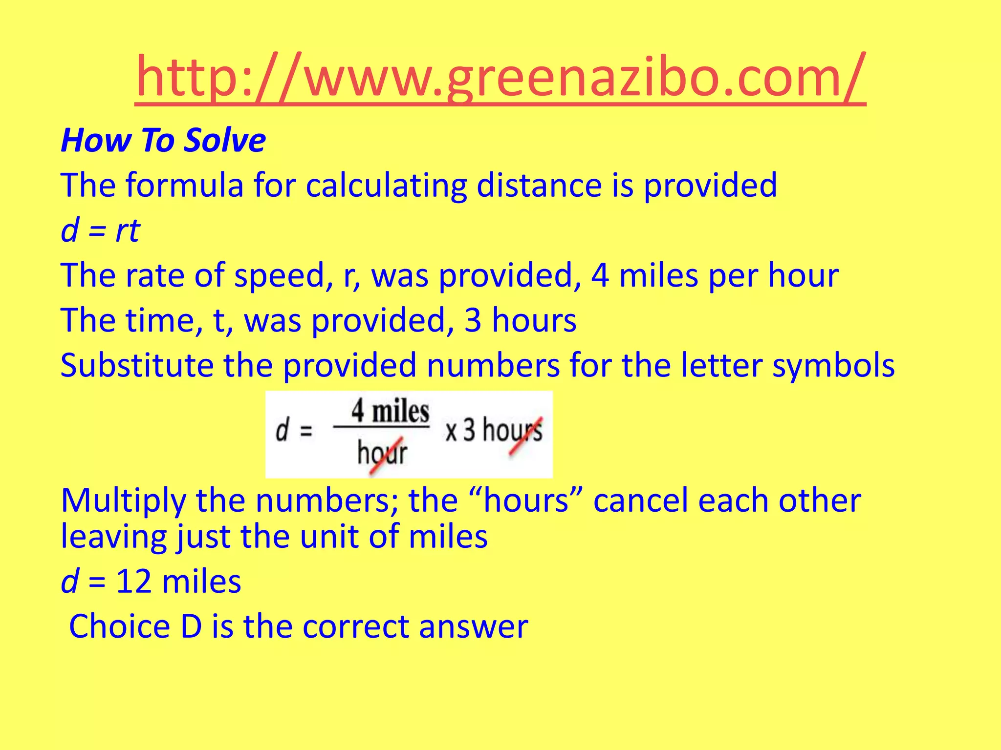 http://www.greenazibo.com/
How To Solve
The formula for calculating distance is provided
d = rt
The rate of speed, r, was provided, 4 miles per hour
The time, t, was provided, 3 hours
Substitute the provided numbers for the letter symbols

Multiply the numbers; the “hours” cancel each other
leaving just the unit of miles
d = 12 miles
Choice D is the correct answer

 