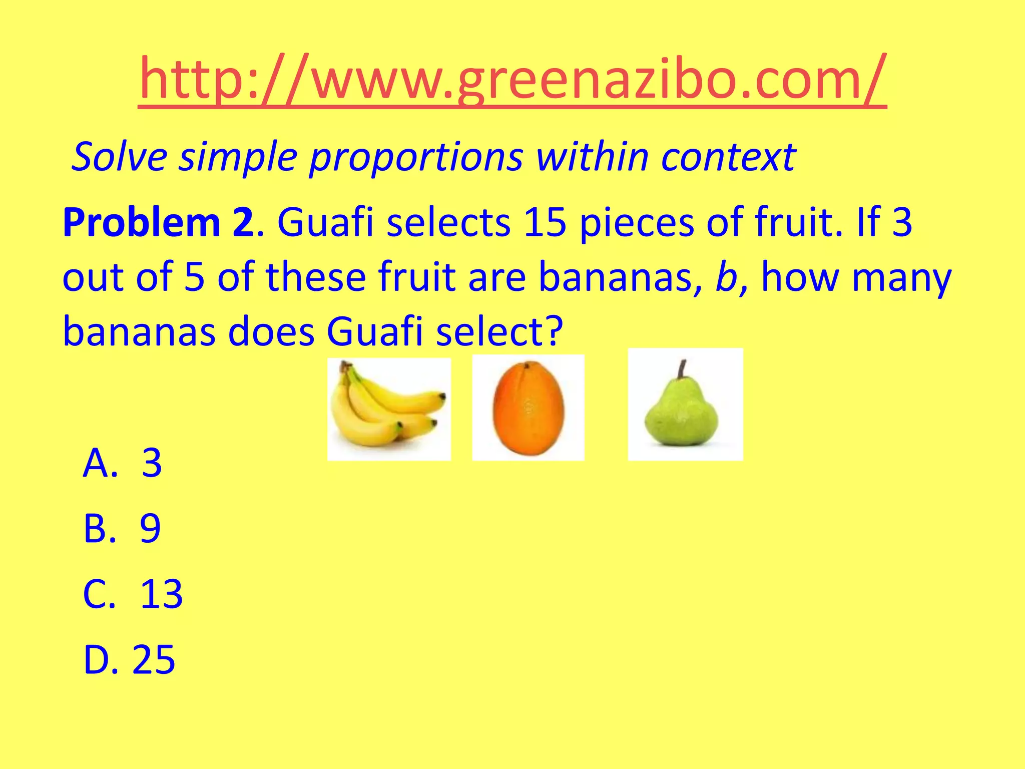 http://www.greenazibo.com/
Solve simple proportions within context
Problem 2. Guafi selects 15 pieces of fruit. If 3
out of 5 of these fruit are bananas, b, how many
bananas does Guafi select?
A. 3
B. 9
C. 13
D. 25

 